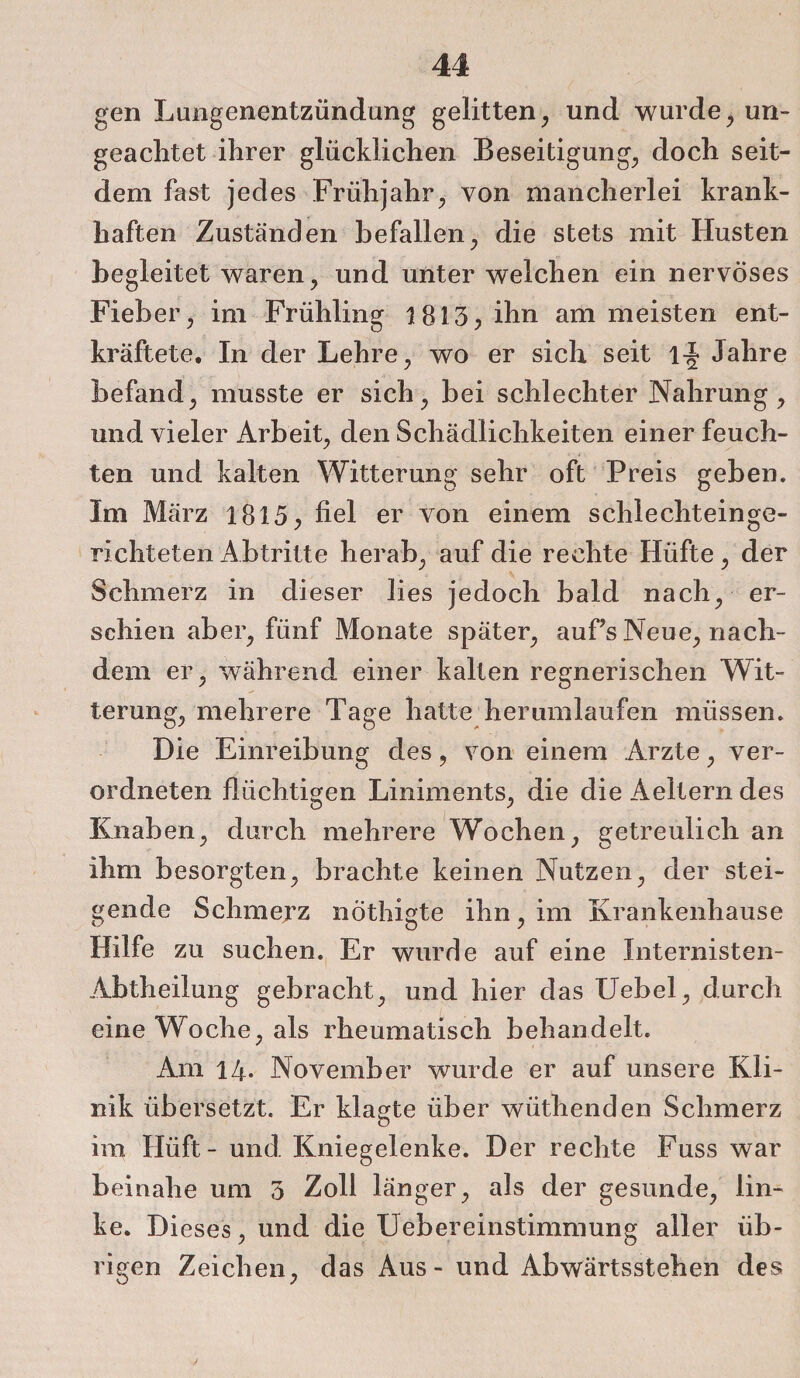 gen Lungenentzündung gelitten, und wurde, un¬ geachtet ihrer glücklichen Beseitigung, doch seit¬ dem fast jedes Frühjahr, von mancherlei krank¬ haften Zuständen befallen, die stets mit Husten begleitet waren, und unter welchen ein nervöses Fieber, im Frühling 1813, ihn am meisten ent¬ kräftete. In der Lehre, wo er sich seit l-J Jahre befand, musste er sich, bei schlechter Nahrung, und vieler Arbeit, den Schädlichkeiten einer feuch¬ ten und kalten Witterung sehr oft Preis geben. Im März 1815, fiel er von einem schlechteinge¬ richteten Abtritte herab, auf die rechte Hüfte, der Schmerz in dieser lies jedoch bald nach, er¬ schien aber, fünf Monate später, auf’s Neue, nach¬ dem er, während einer kalten regnerischen Wit¬ terung, mehrere Tage hatte herumlaufen müssen. Die Einreibung des, von einem Arzte, ver¬ ordnten flüchtigen Liniments, die die Aeltern des Knaben, durch mehrere Wochen, getreulich an ihm besorgten, brachte keinen Nutzen, der stei¬ gende Schmerz nöthigte ihn, im Krankenhause Hilfe zu suchen. Er wurde auf eine Internisten- Abtheilung gebracht, und hier das Uebel, durch eine Woche, als rheumatisch behandelt. Am 14. November wurde er auf unsere Kli¬ nik übersetzt. Er klagte über wüthenden Schmerz im Hüft- und Kniegelenke. Der rechte Fuss war beinahe um 3 Zoll länger, als der gesunde, lin¬ ke. Dieses, und die Uebereinstimmung aller üb¬ rigen Zeichen, das Aus - und Abwärtsstehen des