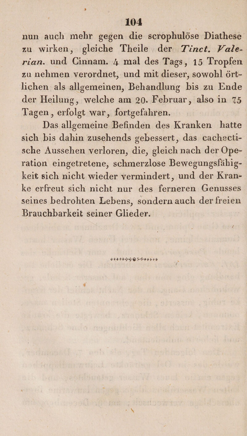 nun auch mehr gegen die scrophulöse Diathese zu wirken, gleiche Theile der Tinct. Vale- rian. und Cinnam. 4 mal des Tags, 15 Tropfen zu nehmen verordnet, und mit dieser, sowohl ört¬ lichen als allgemeinen, Behandlung bis zu Ende der Heilung, welche am 20. Februar, also in 75 Tagen, erfolgt war, fortgefahren. Das allgemeine Befinden des Kranken hatte sich bis dahin zusehends gebessert, das cachecti- sche Aussehen verloren, die, gleich nach der Ope¬ ration eingetretene, schmerzlose Bewegungsfähig¬ keit sich nicht wieder vermindert, und der Kran¬ ke erfreut sich nicht nur des ferneren Genusses seines bedrohten Lebens, sondern auch der freien Brauchbarkeit seiner Glieder. 4 ff*? * • S