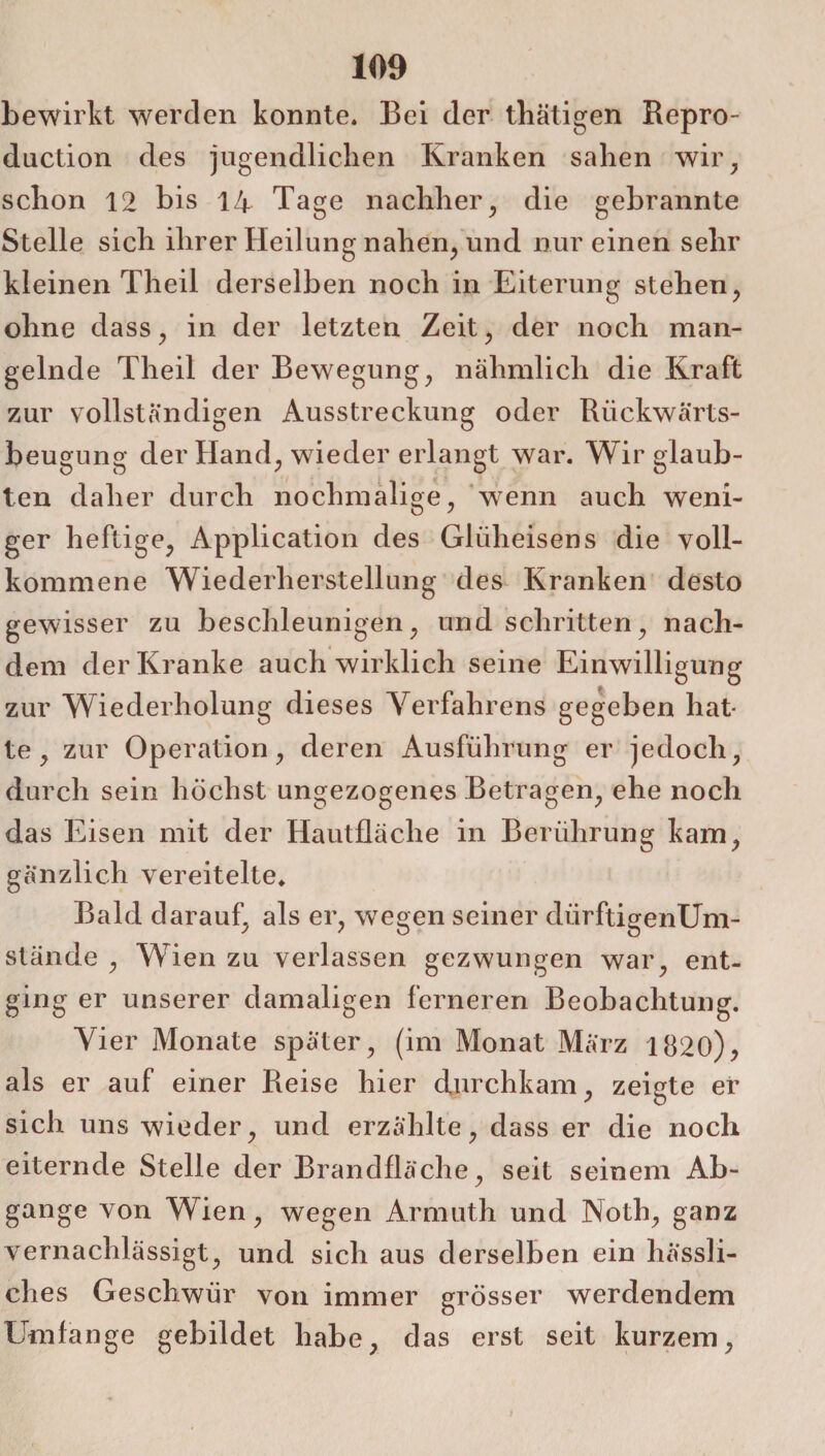 bewirkt werden konnte. Bei der thätigen Repro- duction des jugendlichen Kranken sahen wir, schon 12 bis 14 Tage nachher, die gebrannte Stelle sich ihrer Heilung nahen, und nur einen sehr kleinen Theil derselben noch in Eiterung stehen, ohne dass, in der letzten Zeit, der noch man¬ gelnde Theil der Bewegung, nähmlich die Kraft zur vollständigen Ausstreckung oder Riickwärts- beugung der Hand, wieder erlangt war. Wir glaub¬ ten daher durch nochmalige, wenn auch weni¬ ger heftige, Application des Gliiheisens die voll¬ kommene Wiederherstellung des Kranken desto gewisser zu beschleunigen, und schritten, nach¬ dem der Kranke auch wirklich seine Einwilligung zur Wiederholung dieses Verfahrens gegeben hat¬ te, zur Operation, deren Ausführung er jedoch, durch sein höchst ungezogenes Betragen, ehe noch das Eisen mit der Hautfläche in Berührung kam, gänzlich vereitelte. Bald darauf, als er, wegen seiner dürftigenUm- stände , Wien zu verlassen gezwungen war, ent¬ ging er unserer damaligen ferneren Beobachtung. Vier Monate später, (im Monat März 1820), als er auf einer Reise hier durchkam, zeigte er sich uns wieder, und erzählte, dass er die noch eiternde Stelle der Brandfläche, seit seinem Ab¬ gänge von Wien, wegen Armuth und Noth, ganz vernachlässigt, und sich aus derselben ein hässli¬ ches Geschwür von immer grösser werdendem Umfange gebildet habe, das erst seit kurzem,