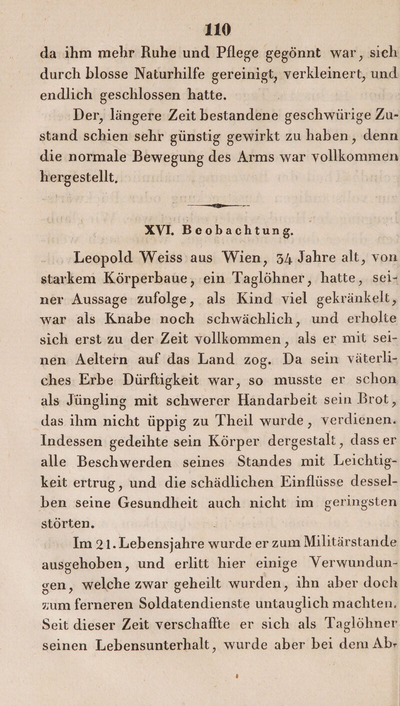 da ihm mehr Ruhe und Pflege gegönnt war, sich durch blosse Naturhilfe gereinigt, verkleinert, und endlich geschlossen hatte. Der, längere Zeit bestandene geschwürige Zu- stand schien sehr günstig gewirkt zu haben, denn die normale Bewegung des Arms war vollkommen hergestellt. U •• ’ v ■ ‘; / * : ;■i.:; ■ * 1 ■ ■ * ■ ' ' \ XVI. Beobachtung. Leopold Weiss aus Wien, 34 Jahre alt, von starkem Körperbaue, ein Taglöhner, hatte, sei¬ ner Aussage zufolge, als Kind viel gekränkelt, war als Knabe noch schwächlich, und erholte sich erst zu der Zeit vollkommen, als er mit sei¬ nen Aeltern auf das Land zog. Da sein väterli¬ ches Erbe Dürftigkeit war, so musste er schon als Jüngling mit schwerer Handarbeit sein Brot, das ihm nicht üppig zu Theil wurde, verdienen. Indessen gedeihte sein Körper dergestalt, dass er alle Beschwerden seines Standes mit Leichtig¬ keit ertrug, und die schädlichen Einflüsse dessel¬ ben seine Gesundheit auch nicht im geringsten störten. Im 21* Lebensjahre wurde er zum Militärstande ausgehoben, und erlitt hier einige Verwundun¬ gen, welche zwar geheilt wurden, ihn aber doch zum ferneren Soldatendienste untauglich machten. Seit dieser Zeit verschaffte er sich als Taglöhner seinen Lebensunterhalt, wurde aber bei deraAbr