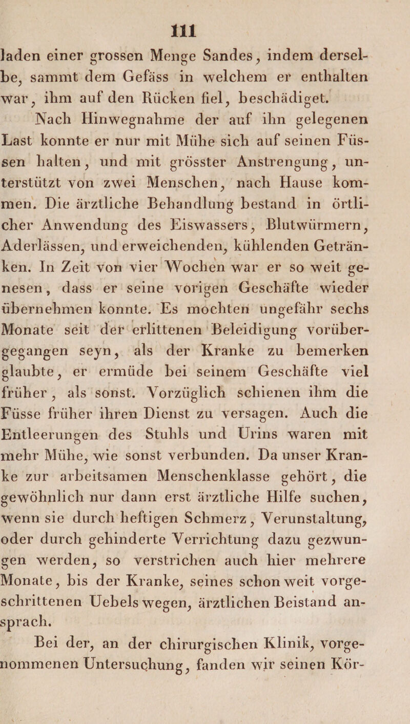 laden einer grossen Menge Sandes, indem dersel¬ be, sammt dem Gefäss in welchem er enthalten war, ihm auf den Rücken fiel, beschädiget. Nach Hinwegnahme der auf ihn gelegenen Last konnte er nur mit Mühe sich auf seinen Füs¬ sen halten, und mit grösster Anstrengung, un¬ terstützt von zwei Menschen, nach Hause kom¬ men. Die ärztliche Behandlung bestand in örtli¬ cher Anwendung des Eiswassers, Blutwürmern, Aderlässen, und erweichenden, kühlenden Geträn¬ ken. In Zeit von vier Wochen war er so weit ge¬ nesen , dass er seine vorigen Geschäfte wieder übernehmen konnte. Es mochten ungefähr sechs Monate seit der erlittenen Beleidigung vorüber- gegangen seyn, als der Kranke zu bemerken glaubte, er ermüde bei seinem Geschäfte viel früher, als sonst. Vorzüglich schienen ihm die Füsse früher ihren Dienst zu versagen. Auch die Entleerungen des Stuhls und Urins waren mit mehr Mühe, wie sonst verbunden. Da unser Kran¬ ke zur arbeitsamen Menschenklasse gehört, die gewöhnlich nur dann erst ärztliche Hilfe suchen, wenn sie durch heftigen Schmerz, Verunstaltung, oder durch gehinderte Verrichtung dazu gezwun¬ gen werden, so verstrichen auch hier mehrere Monate, bis der Kranke, seines schon weit vorge- » schrittenen Uebels wegen, ärztlichen Beistand an¬ sprach. Bei der, an der chirurgischen Klinik, vorge¬ nommenen Untersuchung, fanden wir seinen Kör-