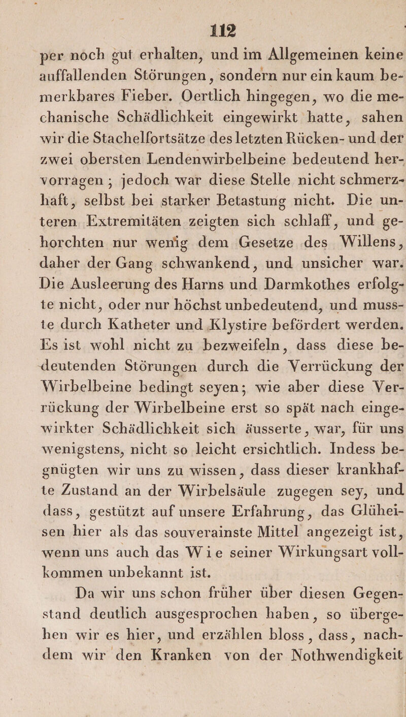 per noch gut erhalten, und im Allgemeinen keine auffallenden Störungen, sondern nur ein kaum be¬ merkbares Fieber. Oertlich hingegen, wo die me¬ chanische Schädlichkeit eingewirkt hatte, sahen wir die Stachelfortsätze des letzten Rücken- und der zwei obersten Lendenwirbelbeine bedeutend her¬ vorragen ; jedoch war diese Stelle nicht schmerz¬ haft, selbst bei starker Betastung nicht. Die un¬ teren Extremitäten zeigten sich schlaff, und ge¬ horchten nur wenig dem Gesetze des Willens, daher der Gang schwankend, und unsicher war. Die Ausleerung des Harns und Darmkothes erfolg¬ te nicht, oder nur höchst unbedeutend, und muss¬ te durch Katheter und Klystire befördert werden. Es ist wohl nicht zu bezweifeln, dass diese be¬ deutenden Storungen durch die Verrückung der Wirbelbeine bedingt seyen; wie aber diese Ver¬ rückung der Wirbelbeine erst so spät nach einge¬ wirkter Schädlichkeit sich äusserte, war, für uns wenigstens, nicht so leicht ersichtlich. Indess be¬ gnügten wir uns zu wissen, dass dieser krankhaf¬ te Zustand an der Wirbelsäule zugegen sey, und dass, gestützt auf unsere Erfahrung, das Glühei¬ sen hier als das souverainste Mittel angezeigt ist, wenn uns auch das Wie seiner Wirkungsart voll¬ kommen unbekannt ist. Da wir uns schon früher über diesen Gegen¬ stand deutlich ausgesprochen haben, so überge¬ hen wir es hier, und erzählen bloss, dass, nach¬ dem wir den Kranken von der Nothwendigkeit