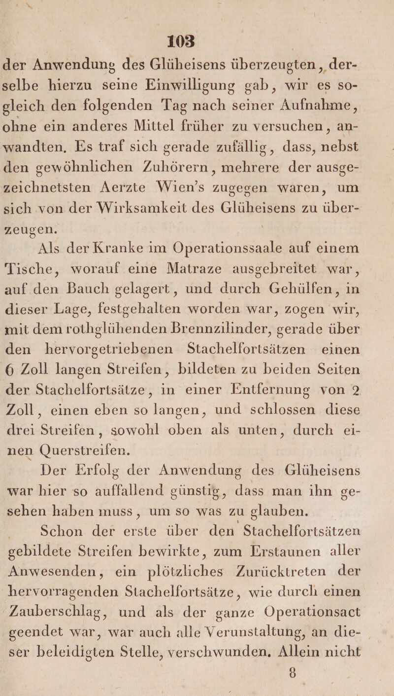 I 103 der Anwendung des Glüheisens überzeugten, der¬ selbe hierzu seine Einwilligung gab, wir es so¬ gleich den folgenden Tag nach seiner Aufnahme, ohne ein anderes Mittel früher zu versuchen, an¬ wandten. Es traf sich gerade zufällig, dass, nebst den gewöhnlichen Zuhörern, mehrere der ausge¬ zeichnetsten Aerzte Wien’s zugegen waren, um sich von der Wirksamkeit des Gliiheisens zu über¬ zeugen. Als der Kranke im Operationssaale auf einem Tische, worauf eine Matraze ausgebreitet war, auf den Bauch gelagert, und durch Gehülfen, in dieser Lage, festgehalten worden war, zogen wir, mit dem rothglühenden Brennzilinder, gerade über den hervorgetriebenen Stachelfortsätzen einen (3 Zoll langen Streifen, bildeten zu beiden Seiten der Staclielfortsätze, in einer Entfernung von 2 Zoll, einen eben so langen, und schlossen diese dreiStreifen, sowohl oben als unten, durch ei¬ nen Qu erstreifen. Der Erfolg der Anwendung des Glüheisens war hier so auffallend günstig, dass man ihn ge¬ sehen haben muss, um so was zu glauben. Schon der erste über den Stachelfortsätzen gebildete Streifen bewirkte, zum Erstaunen aller Anwesenden, ein plötzliches Zurücktreten der hervorragenden Stachelfortsätze, wie durch einen Zauberschlag, und als der ganze Operationsact geendet war, war auch alle Verunstaltung, an die¬ ser beleidigten Stelle, verschwunden. Allein nicht 8