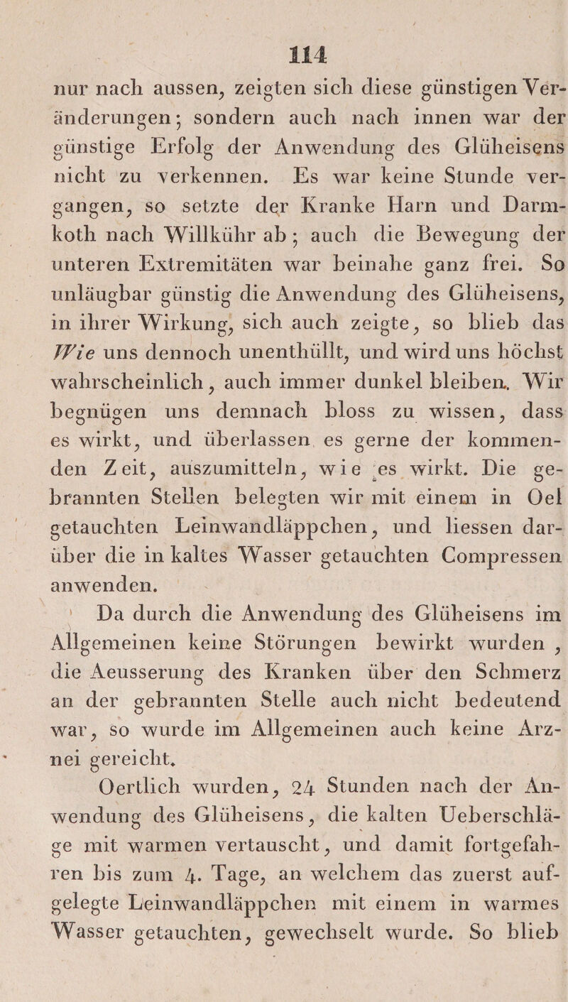 nur nach aussen, zeigten sich diese günstigen Ver¬ änderungen; sondern auch nach innen war der günstige Erfolg der Anwendung des Glüheisens nicht zu verkennen. Es war keine Stunde ver¬ gangen, so setzte der Kranke Harn und Darm- koth nach Willkiihr ab ; auch die Bewegung der unteren Extremitäten war beinahe ganz frei. So unläugbar günstig die Anwendung des Glüheisens, in ihrer Wirkung, sich auch zeigte, so blieb das Wie uns dennoch unenthüllt, und wird uns höchst wahrscheinlich, auch immer dunkel bleiben.. Wir begnügen uns demnach bloss zu wissen, dass es wirkt, und überlassen es gerne der kommen¬ den Zeit, aüszumitteln, wie es wirkt. Die ge¬ brannten Stellen belegten wir mit einem in Oel getauchten Leinwandläppchen, und Hessen dar¬ über die in kaltes Wasser getauchten Compressen anwenden. Da durch die Anwendung des Gliiheisens im Allgemeinen keine Störungen bewirkt wurden , die Aeusserung des Kranken über den Schmerz an der gebrannten Stelle auch nicht bedeutend war, so wurde im Allgemeinen auch keine Arz¬ nei gereicht. Öertlich wurden, 24 Stunden nach der An¬ wendung des Glüheisens, die kalten Ueberschlä- ge mit warmen vertauscht, und damit fortgefah¬ ren bis zum 4* Tage, an welchem das zuerst auf¬ gelegte Leinwandläppchen mit einem in warmes Wasser getauchten, gewechselt wurde. So blieb
