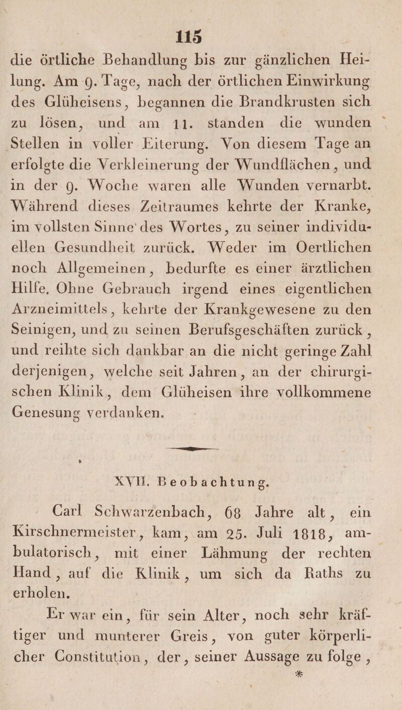 die Örtliche Behandlung bis zur gänzlichen Hei¬ lung. Am 9. Tage, nach der örtlichen Einwirkung des Glüheisens, begannen die Brandkrusten sich zu losen, und am ll. standen die wunden Stellen in voller Eiterung. Yon diesem Tage an erfolgte die Verkleinerung der Wundflächen, und in der 9. Woche waren alle Wunden vernarbt. Während dieses Zeitraumes kehrte der Kranke, im vollsten Sinne1 des Wortes, zu seiner individu¬ ellen Gesundheit zurück. Weder im Oertlichen noch Allgemeinen , bedurfte es einer ärztlichen Hilfe. Ohne Gebrauch irgend eines eigentlichen Arzneimittels, kehrte der Krankgewesene zu den Seinigen, und zu seinen Berufsgeschäften zurück , und reihte sich dankbar an die nicht geringe Zahl derjenigen, welche seit Jahren, an der chirurgi¬ schen Klinik, dem Glüheisen ihre vollkommene Genesung verdanken. XYII. Beobachtung. Carl Schwarzenbach, 68 Jahre alt, ein Kirschnermeistery kam, am 25. Juli 1818, am¬ bulatorisch, mit einer Lähmung der rechten Hand, auf die Klinik, um sich da Raths zu erholen. Er war ein, für sein Alter, noch sehr kräf¬ tiger und munterer Greis, von guter körperli¬ cher Constitution, der, seiner Aussage zu folge ,