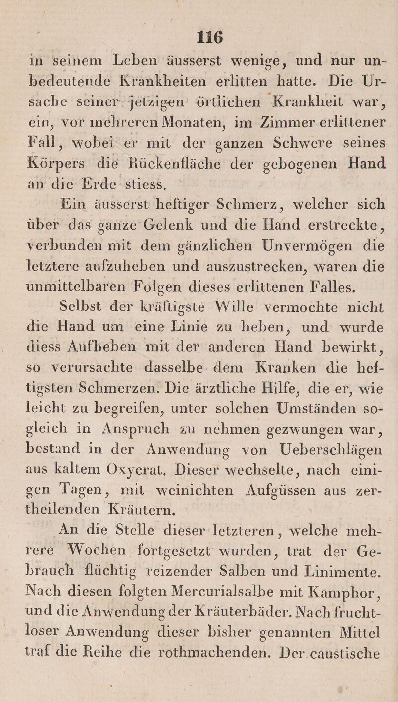m seinem Leben ausserst wenige, und nur un¬ bedeutende Krankbeiten erlitten hatte. Die Ur¬ sache seiner jetzigen örtlichen Krankheit war, ein, vor mehreren Monaten, im Zimmer erlittener Fall, wobei er mit der ganzen Schwere seines Körpers die Rückenfläche der gebogenen Hand an die Erde stiess. Ein ausserst heftiger Schmerz, welcher sich über das ganze Gelenk und die Hand erstreckte, verbunden mit dem gänzlichen Unvermögen die letztere aufzuheben und auszustrecken, waren die unmittelbaren Folgen dieses erlittenen Falles. Selbst der kräftigste Wille vermochte nicht die Hand um eine Linie zu heben, und wurde diess Aufheben mit der anderen Hand bewirkt, so verursachte dasselbe dem Kranken die hef¬ tigsten Schmerzen. Die ärztliche Hilfe, die er, wie leicht zu begreifen, unter solchen Umständen so¬ gleich in Anspruch zu nehmen gezwungen war, bestand in der Anwendung von Ueberschlägen aus kaltem Oxycrat, Dieser wechselte, nach eini¬ gen Tagen, mit weinichten Aufgüssen aus zer- theilenden Kräutern. An die Stelle dieser letzteren, welche meh¬ rere Wochen fortgesetzt wurden, trat der Ge¬ brauch flüchtig reizender Salben und Linimente. Nach diesen folgten Mercurialsalbe mit Kamphor, und die Anwendung der Kräuterbäder, Nach frucht¬ loser Anwendung dieser bisher genannten Mittel traf die Reihe die rothmachenden. Der caustische