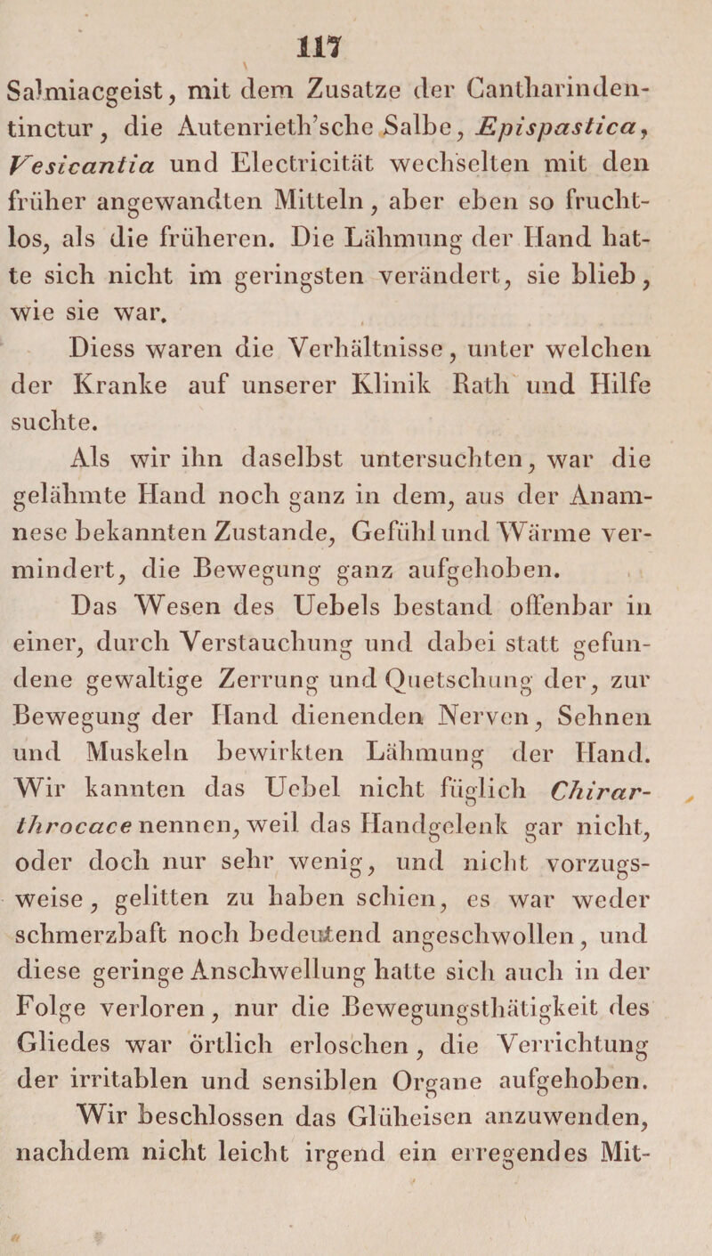 m Salmiacgeist, mit dem Zusatze der Cantharinden- tinctur , die Autenrieth’sche Salbe, Epispastica, Vesicaniia und Electricität wechselten mit den früher angewandten Mitteln , aber eben so frucht¬ los, als die früheren. Die Lähmung der Hand hat¬ te sich nicht im geringsten verändert, sie blieb, wie sie war. Diess waren die Verhältnisse, unter welchen der Kranke auf unserer Klinik Rath und Hilfe suchte. Als wir ihn daselbst untersuchten, war die gelähmte Hand noch ganz in dem, aus der Anam¬ nese bekannten Zustande, Gefühl und Wärme ver¬ mindert, die Bewegung ganz aufgehoben. Das Wesen des Uebels bestand offenbar in einer, durch Verstauchung und dabei statt gefun¬ dene gewaltige Zerrung und Quetschung der, zur Bewegung der Hand dienenden Nerven, Sehnen und Muskeln bewirkten Lähmung der Hand. Wir kannten das Uebel nicht füglich Chirar- throcace nennen, weil das Handgelenk gar nicht, oder doch nur sehr wenig, und nicht vorzugs¬ weise, gelitten zu haben schien, es war weder schmerzhaft noch bedeutend angeschwollen, und diese geringe Anschwellung hatte sich auch in der Folge verloren, nur die Bewegungsthätigkeit des Gliedes war Örtlich erloschen, die Verrichtung der irritablen und sensiblen Organe aufgehoben. Wir beschlossen das Glüheisen anzuwenden, nachdem nicht leicht irgend ein erregendes Mit-