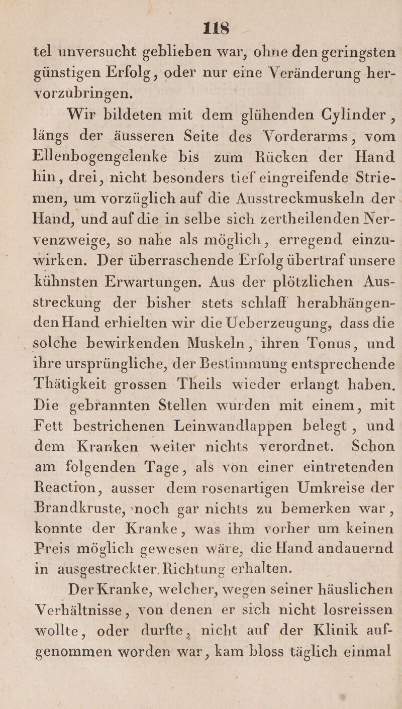 tel unversucht geblieben war, ohne den geringsten günstigen Erfolg, oder nur eine Veränderung her¬ vorzubringen. Wir bildeten mit dem glühenden Cylinder , längs der äusseren Seite des Vorderarms, vom Ellenbogengelenke bis zum Rücken der Hand hin, drei, nicht besonders tief eingreifende Strie¬ men, um vorzüglich auf die Ausstreckmuskeln der Hand, und auf die in selbe sich zertheilenden Ner¬ venzweige, so nahe als möglich, erregend einzu¬ wirken. Der überraschende Erfolg übertraf unsere kühnsten Erwartungen. Aus der plötzlichen Aus¬ streckung der bisher stets schlaf! herabhängen¬ den Hand erhielten wir die Ueberzeugung, dass die solche bewirkenden Muskeln, ihren Tonus, und ihre ursprüngliche, der Bestimmung entsprechende Thätigkeit grossen Theils wieder erlangt haben. Die gebrannten Stellen wurden mit einem, mit Fett bestrichenen Leinwandlappen belegt , und dem Kranken weiter nichts verordnet. Schon am folgenden Tage, als von einer eintretenden Reaction, ausser dem rosenartigen Umkreise der Brandkruste, noch gar nichts zu bemerken war , konnte der Kranke, was ihm vorher um keinen Preis möglich gewesen wäre, die Hand andauernd in ausgestreckter. Richtung erhalten. Der Kranke, welcher, wegen seiner häuslichen Verhältnisse, von denen er sich nicht losreissen wollte, oder durfte, nicht auf der Klinik auf- genommen worden war, kam bloss täglich einmal