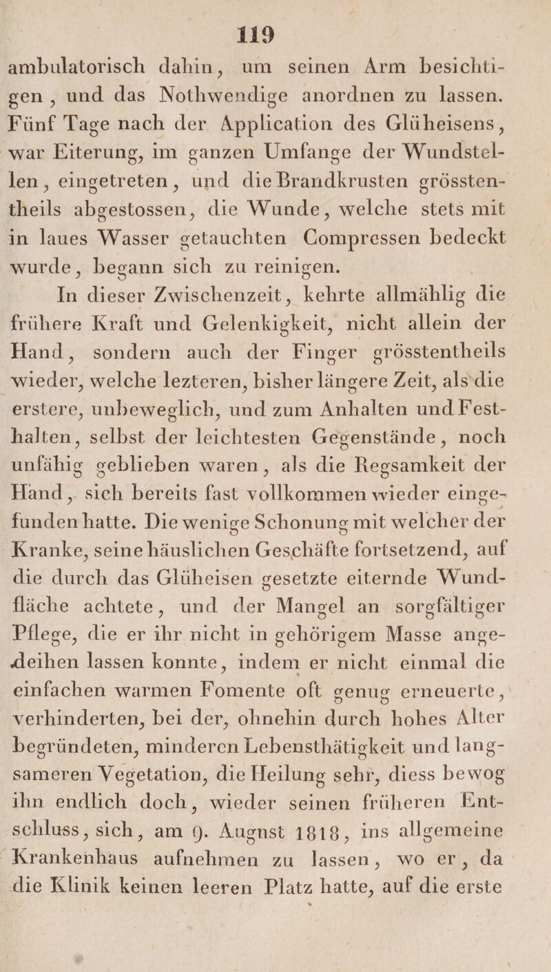 ambulatorisch dahin, um seinen Arm besichti¬ gen , und das Nothwendige anordnen zu lassen. Fünf Tage nach der Application des Glüheisens, war Eiterung, im ganzen Umfange der Wundstel¬ len, eingetreten, und die Brandkrusten grossten- theils abgestossen, die Wunde, welche stets mit in laues Wasser getauchten Comprcssen bedeckt wurde, begann sich zureinigen. In di eser Zwischenzeit, kehrte allmählig die frühere Kraft und Gelenkigkeit, nicht allein der Hand, sondern auch der Finger grösstentheils wieder, welche lezteren, bisher längere Zeit, als die erstere, unbeweglich, und zum Anhalten und Fest¬ halten, selbst der leichtesten Gegenstände, noch unfähig geblieben waren, als die Regsamkeit der Hand, sich bereits fast vollkommen wieder einge¬ funden hatte. Die wenige Schonung mit welcher der Kranke, seine häuslichen Geschäfte fortsetzend, auf die durch das Gliiheisen gesetzte eiternde Wund- fläche achtete, und der Mangel an sorgfältiger Pflege, die er ihr nicht in gehörigem Masse ange¬ deihen lassen konnte, indem er nicht einmal die einfachen warmen Fomente oft genug erneuerte, o o 7 verhinderten, bei der, ohnehin durch hohes Alter begründeten, minderen Lebensthätigkeit und lang¬ sameren Vegetation, die Heilung sehr, diess bewog ihn endlich doch, wieder seinen früheren Ent¬ schluss , sich, am Q. August 1818, ins allgemeine Krankenhaus aufnehmen zu lassen, wo er, da die Klinik keinen leeren Platz hatte, auf die erste