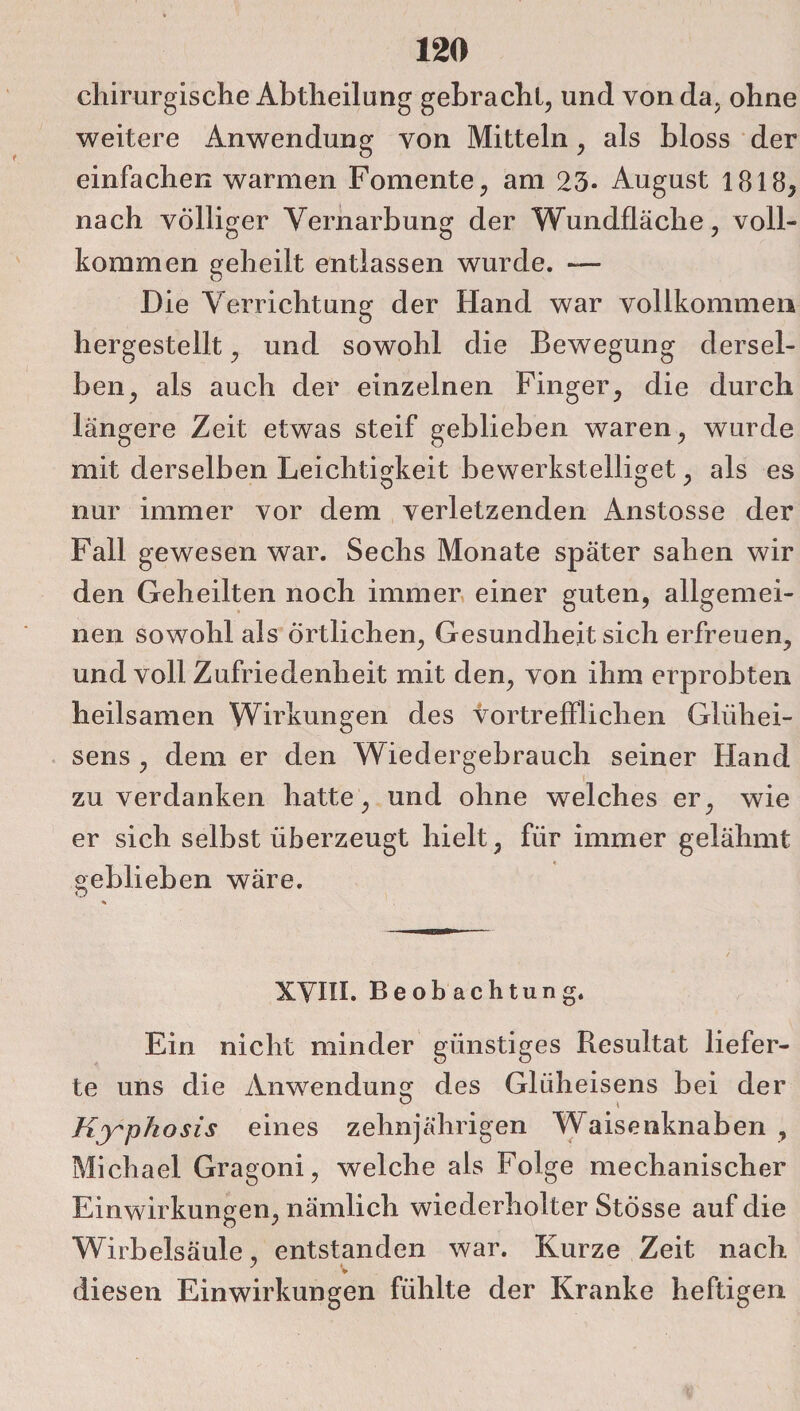 chirurgische Abtheilung gebracht, und von da, ohne weitere Anwendung von Mitteln, als bloss der einfachen warmen Fomente, am 23- August 1818, nach völliger Vernarbung der Wundfläche, voll¬ kommen geheilt entlassen wurde. — Die Verrichtung der Hand war vollkommen hergestellt, und sowohl die Bewegung dersel¬ ben, als auch der einzelnen Finger, die durch längere Zeit etwas steif geblieben waren, wurde mit derselben Leichtigkeit bewerkstelliget, als es nur immer vor dem verletzenden Anstosse der Fall gewesen war. Sechs Monate später sahen wir den Geheilten noch immer einer guten, allgemei¬ nen sowohl als Örtlichen, Gesundheit sich erfreuen, und voll Zufriedenheit mit den, von ihm erprobten heilsamen Wirkungen des vortrefflichen Gliihei- sens , dem er den Wiedergebrauch seiner Hand zu verdanken hatte, und ohne welches er, wie er sich selbst überzeugt hielt, für immer gelähmt oeblieben wäre. D XVIII. Beobachtung. Ein nicht minder günstiges Resultat liefer¬ te uns die Anwendung des Gliiheisens bei der Kjrphosis eines zehnjährigen Waisenknaben , Michael Gragoni, welche als Folge mechanischer Einwirkungen, nämlich wiederholter Stösse auf die Wirbelsäule, entstanden war. Kurze Zeit nach v diesen Einwirkungen fühlte der Kranke heftigen