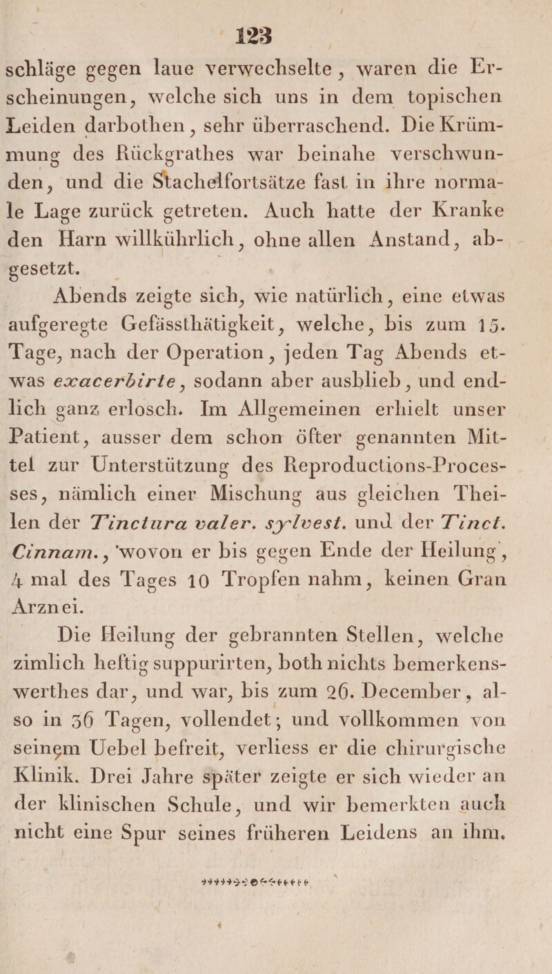 / 123 schlage gegen laue verwechselte , waren die Er¬ scheinungen; welche sich uns in dem topischen Leiden darbothen, sehr überraschend. Die Krüm¬ mung des Rückgrathes war beinahe verschwun¬ den ^ und die Stachelfortsätze fast in ihre norma¬ le Lage zurück getreten. Auch hatte der Kranke den Harn willkührlich, ohne allen Anstand , ab- gesetzt. Abends zeigte sich, wie natürlich, eine etwas aufgeregte Gefässthätigkeit, welche, bis zum 15. Tage, nach der Operation, jeden Tag Abends et¬ was exacerbirte, sodann aber ausblieb, und end¬ lich ganz erlosch* Im Allgemeinen erhielt unser Patient, ausser dem schon öfter genannten Mit¬ tel zur Unterstützung des Reproductions-Proces- ses, nämlich einer Mischung aus gleichen Thei- len der Tinciura valer. sylvest. und der Tinct. Cinnam., 'wovon er bis gegen Ende der Heilung , 4 mal des Tages 10 Tropfen nahm, keinen Gran Arznei. Die Heilung der gebrannten Stellen, welche zimlich heftig suppurirten, both nichts bemerkens- werthes dar, und war, bis zum 26. December, al¬ so in 56 Tagen, vollendet; und vollkommen von seinem Uebel befreit, verliess er die chirurgische Klinik. Drei Jahre später zeigte er sich wieder an der klinischen Schule, und wir bemerkten auch nicht eine Spur seines früheren Leidens an ihm. ■i