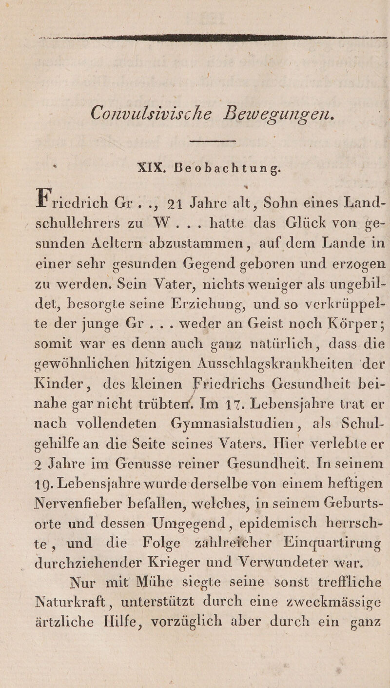 Convulsivische Bewegungen. XIX, Beobachtung. Gr . ., 21 Jahre alt, Sohn eines Land¬ schullehrers zu W . . . hatte das Glück von ge¬ sunden Aeltern abzustammen, auf dem Lande in einer sehr gesunden Gegend geboren und erzogen zu werden. Sein Vater, nichts weniger als ungebil¬ det, besorgte seine Erziehung, und so verkrüppel¬ te der junge Gr ... weder an Geist noch Körper; somit war es denn auch ganz natürlich, dass die gewöhnlichen hitzigen Ausschlagskrankheiten der Kinder, des kleinen Friedrichs Gesundheit bei- nahe gar nicht trübten. Im 17. Lebensjahre trat er nach vollendeten Gymnasialstudien, als Schul¬ gehilfe an die Seite seines Vaters. Hier verlebte er 2 Jahre im Genüsse reiner Gesundheit. In seinem tg. Lebensjahre wurde derselbe von einem heftigen Nervenfieber befallen, welches, in seinem Geburts¬ orte und dessen Umgegend, epidemisch herrsch¬ te , und die Folge zahlreicher Einquartirung durchziehender Krieger und Verwundeter war. Nur mit Mühe siegte seine sonst treffliche Naturkraft, unterstützt durch eine zweckmässige ärtzliche Hilfe, vorzüglich aber durch ein ganz