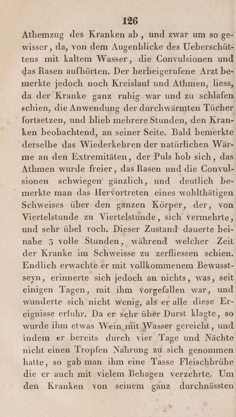 Atliemzug des Kranken ab , und zwar um so ge¬ wisser , da, von dem Augenblicke des Ueberschüt- tens mit kaltem Wasser , die Convulsionen und das Rasen aufbörten. Der lierbeigerufene Arzt be¬ merkte jedoch noch Kreislauf und Athmen, liess, da der Kranke ganz ruhig war und zu schlafen schien, die Anwendung der durchwärmten Tücher fortsetzen, und blieb mehrere Stunden, den Kran¬ ken beobachtend, an seiner Seite. Bald bemerkte derselbe das Wiederkehren der natürlichen Wär¬ me an den Extremitäten, der Puls hob sich, das Athmen wurde freier, das Rasen und die Convul¬ sionen schwiegen gänzlich, und deutlich be¬ merkte man das Hervortreten eines wohlthätigen Schweises über den ganzen Körper, der, von Viertelstunde zu Viertelstunde, sich vermehrte, und sehr übel roch. Dieser Zustand dauerte bei¬ nahe 5 volle Stunden, während welcher Zeit der Kranke im Schweisse zu zerfliessen schien. Endlich erwachte er mit vollkommenem Bewusst- seyn, erinnerte sich jedoch an nichts, was, seit einigen Tagen, mit ihm vorgefallen war, und wunderte sich nicht wenig, als er alle diese Er¬ eignisse erfuhr. Da er sehr über Durst klagte, so wurde ihm etwas Wein mit Wasser gereicht, und indem er bereits durch vier Tage und Nächte nicht einen Tropfen Nahrung zu sich genommen hatte, so gab man ihm eine Tasse Fleischbrühe die er auch mit vielem Behagen verzehrte. Um den Kranken von seinem ganz durchnässten