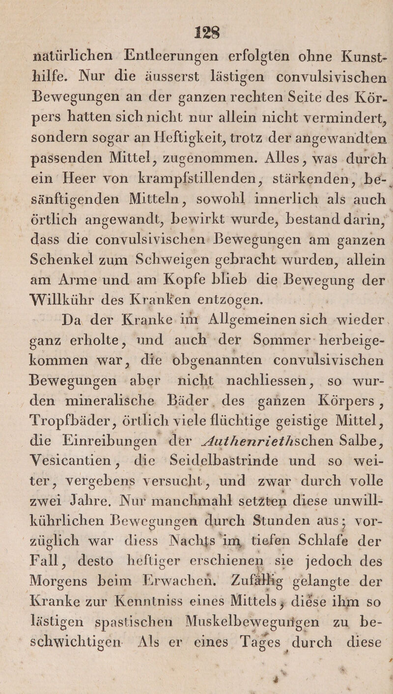 natürlichen Entleerungen erfolgten ohne Kunst¬ hilfe. Nur die äusserst lästigen convulsivischen Bewegungen an der ganzen rechten Seite des Kör¬ pers hatten sich nicht nur allein nicht vermindert, sondern sogar an Heftigkeit, trotz der angewandten passenden Mittel, zugenommen. Alles, was durch ein Heer von krampfstillenden, stärkenden, be¬ sänftigenden Mitteln, sowohl innerlich als auch Örtlich angewandt, bewirkt wurde, bestand darin, dass die convulsivischen Bewegungen am ganzen Schenkel zum Schweigen gebracht wurden, allein am Arme und am Kopfe blieb die Bewegung der Willkiihr des Kranken entzogen. Da der Kranke im Allgemeinen sich wieder ganz erholte, und auch der Sommer herbeige¬ kommen war, die obgenannten convulsivischen Bewegungen aber nicht nachliessen, so wur¬ den mineralische Bäder des ganzen Körpers , Tropfbäder, örtlich viele flüchtige geistige Mittel, die Einreibungen der Authenriethschen Salbe, Vesicantien, die Seidelbastrinde und so wei¬ ter, vergebens versucht, und zwar durch volle * zwei Jahre. Nur manchmahl setzten diese unwill- ktihrlichen Bewegungen durch Stunden aus ; vor¬ züglich war diess Nachts im, tiefen Schlafe der Fall, desto heftiger erschienen sie jedoch des Morgens beim Erwachen. Zufällig gelangte der Kranke zur Kenntniss eines Mittels, diese ihm so lästigen spastischen Muskelbeweguilgen zu be¬ schwichtigen Als er eines Tages durch diese