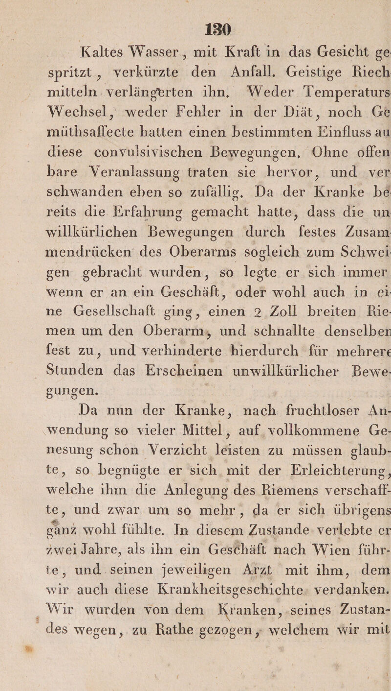 leo Kaltes Wasser , mit Kraft in das Gesiclit ge spritzt , verkürzte den Anfall. Geistige Riech mittein verlängerten ihn. Weder Temperaturs Wechsel/ weder Fehler in der Diät, noch Ge müthsaffecte hatten einen bestimmten Einfluss au diese convulsivischen Bewegungen. Ohne offen bare Veranlassung traten sie hervor, und ver schwanden eben so zufällig. Da der Kranke be reits die Erfahrung gemacht hatte, dass die un willkürlichen Bewegungen durch festes Zusam mendrücken des Oberarms sogleich zum Schwei gen gebracht wurden, so legte er sich immer wenn er an ein Geschäft, oder wohl auch in ei ne Gesellschaft ging, einen 2 Zoll breiten Rie men um den Oberarm, und schnallte denselben fest zu, und verhinderte hierdurch für mehrere Stunden das Erscheinen unwillkürlicher Bewe¬ gungen. Da nun der Kranke, nach fruchtloser An¬ wendung so vieler Mittel, auf vollkommene Ge¬ nesung schon Verzicht leisten zu müssen glaub¬ te, so begnügte er sich mit der Erleichterung, welche ihm die Anlegung des Riemens verschaff¬ te, und zwar um so mehr, da er sich übrigens ganz wohl fühlte. In diesem Zustande verlebte er zwei Jahre, als ihn ein Geschäft nach Wien führ¬ te, und seinen jeweiligen Arzt mit ihm, dem wir auch diese Krankheitsgeschichte verdanken. Wir wurden von dem Kranken, seines Zustan- des wegen, zu Rathe gezogen, welchem wir mit