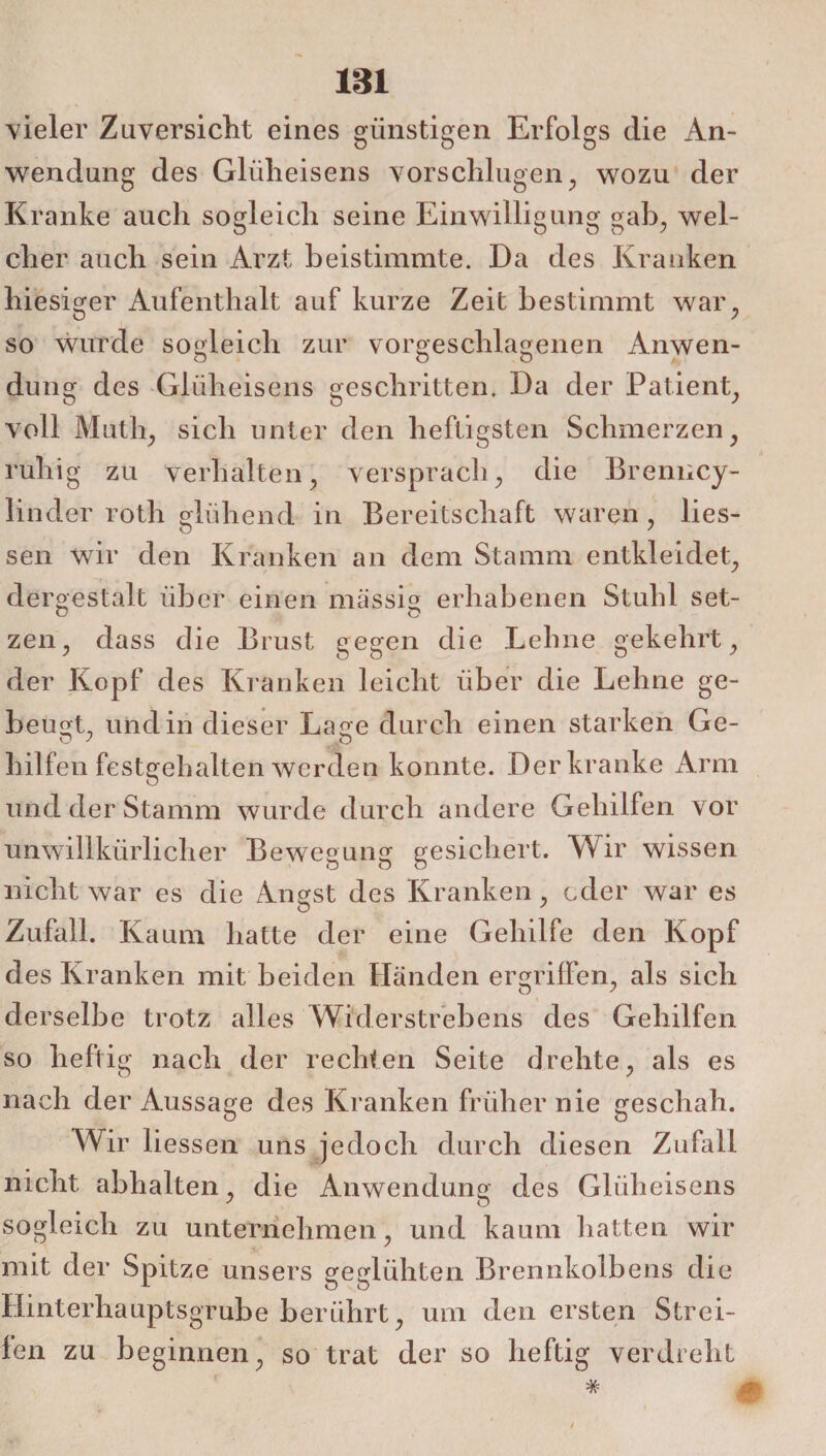 vieler Zuversicht eines günstigen Erfolgs die An¬ wendung des Glüheisens vorschlugen, wozu der Kranke auch sogleich seine Einwilligung gab, wel¬ cher auch sein Arzt beistimmte. Da des Kranken hiesiger Aufenthalt auf kurze Zeit bestimmt war, so wurde sogleich zur vorgeschlagenen Anwen- o O ö / düng des Glüheisens geschritten. Da der Patient, voll Muth, sich unter den heftigsten Schmerzen, ruhig zu verhalten, versprach, die Brenncy- linder rotli glühend in Bereitschaft waren , Hes¬ sen wir den Kranken an dem Stamm entkleidet, dergestalt über einen massig erhabenen Stuhl set- zen, dass die Brust gegen die Lehne gekehrt, der Kopf des Kranken leicht über die Lehne ge¬ beugt. und in dieser Lage durch einen starken Ge- Hilfen festgehalten werden konnte. Der kranke Arm und der Stamm wurde durch andere Gehilfen vor unwillkürlicher Bewegung gesichert. Wir wissen nicht war es die Angst des Kranken, oder war es Zufall. Kaum hatte der eine Gehilfe den Kopf des Kranken mit beiden Händen ergriffen, als sich derselbe trotz alles Widerstrebens des Gehilfen so heftig nach der rechten Seite drehte, als es nach der Aussage des Kranken früher nie geschah. Wir Hessen uns jedoch durch diesen Zufall nicht abhalten, die Anwendung des GUiheisens sogleich zu unternehmen, und kaum hatten wir mit der Spitze unsers geglühten Brennkolbens die Hinterhauptsgrube berührt, um den ersten Strei¬ fen zu beginnen, so trat der so heftig verdreht * *£■ i