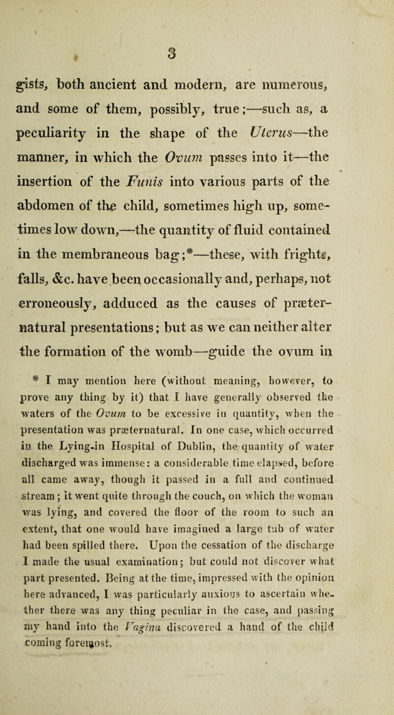 gists, both ancient and modern, are numerous, and some of them, possibly, true;—such as, a peculiarity in the shape of the Uterus—the manner, in which the Oman passes into it—the insertion of the Funis into various parts of the abdomen of the child, sometimes high up, some¬ times low down,—the quantity of fluid contained in the membraneous bag;*—these, with frights, falls, &c. have been occasionally and, perhaps, not erroneously, adduced as the causes of preter¬ natural presentations; but as we can neither alter the formation of the womb—guide the ovum in * I may mention here (without meaning, however, to prove any thing by it) that I have generally observed the waters of the Ovum to be excessive in quantity, when the presentation was preternatural. In one case, which occurred in the Lying-in Hospital of Dublin, the quantity of water discharged was immense: a considerable time elapsed, before all came away, though it passed in a full and continued stream; it went quite through the couch, on w hich the w oman was lying, and covered the floor of the room to such an extent, that one would have imagined a large tub of water had been spilled there. Upon the cessation of the discharge 1 made the usual examination; but could not discover what part presented. Being at the time, impressed with the opinion here advanced, I was particularly anxious to ascertain w he¬ ther there was any thing peculiar in the case, and passing my hand into the Vagina discovered a hand of the clqld u coming forergost.