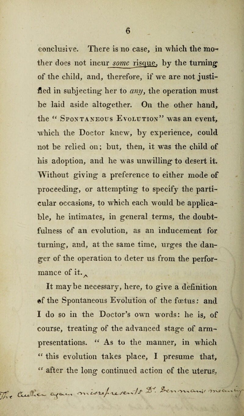 conclusive. There is no case, in which the men ther does not incur some risque, by the turning of the child, and, therefore, if we are not justi¬ fied in subjecting her to any, the operation must be laid aside altogether. On the other hand, the “ Spontaneous Evolution” was an event, which the Doctor knew, by experience, could not be relied on; but, then, it was the child of his adoption, and he was unwilling to desert it. Without giving* a preference to either mode of proceeding, or attempting to specify the parti¬ cular occasions, to which each would be applica¬ ble, he intimates, in general terms, the doubt¬ fulness of an evolution, as an inducement for turning, and, at the same time, urges the dan¬ ger of the operation to deter us from the perfor¬ mance of it. A It maybe necessary, here, to give a definition ef the Spontaneous Evolution of the foetus; and I do so in the Doctor’s own words; he is, of course, treating of the advanced stage of arm- presentations. “ As to the manner, in which “ this evolution takes place, I presume that, <f after the long continued action of the uterus. y?:< &J£—