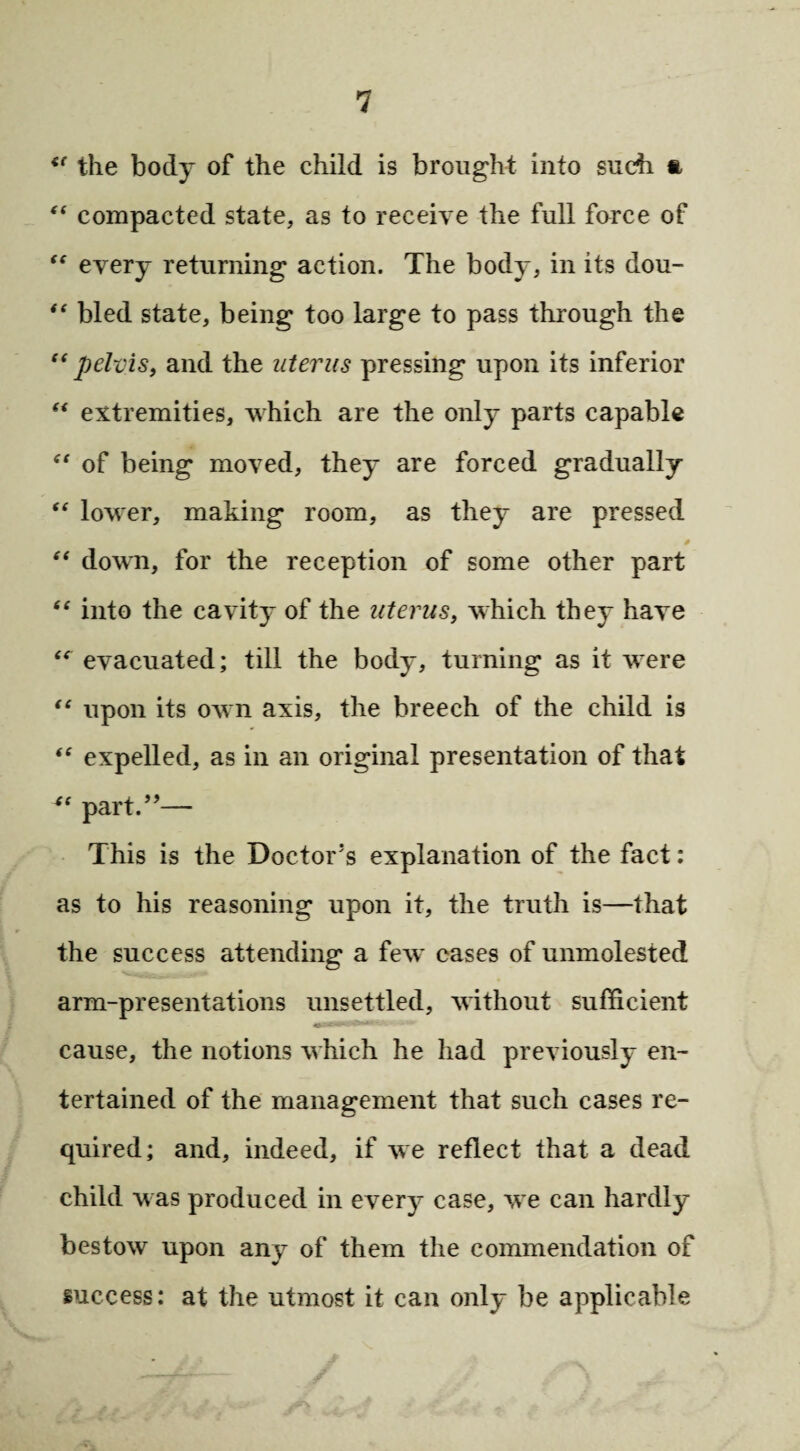 “ the body of the child is brought into such ft “ compacted state, as to receive the full farce of “ every returning action. The body, in its dou- “ bled state, being too large to pass through the “pelvis, and the uterus pressing upon its inferior “ extremities, which are the only parts capable “ of being moved, they are forced gradually “ lower, making room, as they are pressed “ down, for the reception of some other part “ into the cavity of the uterus, which they have “ evacuated; till the body, turning as it were “ upon its own axis, the breech of the child is “ expelled, as in an original presentation of that “ part.”— This is the Doctor’s explanation of the fact; as to his reasoning upon it, the truth is—that the success attending a few cases of unmolested arm-presentations unsettled, without sufficient cause, the notions which he had previously en¬ tertained of the management that such cases re¬ quired; and, indeed, if we reflect that a dead child was produced in every case, we can hardly bestow upon any of them the commendation of success: at the utmost it can only be applicable