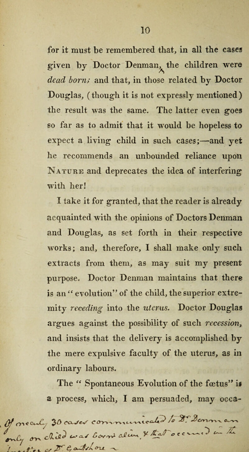 for it must be remembered that, in all the cases given by Doctor Denman^ the children were dead born; and that, in those related by Doctor Douglas, (though it is not expressly mentioned) the result was the same. The latter even goes so far as to admit that it would be hopeless to expect a living child in such cases;—and yet he recommends an unbounded reliance upon Nature and deprecates the idea of interfering with her! I take it for granted, that the reader is already acquainted with the opinions of Doctors Denman and Douglas, as set forth in their respective works; and, therefore, I shall make only such extracts from them, as may suit my present purpose. Doctor Denman maintains that there is an “ evolution” of the child, the superior extre¬ mity receding into the uterus. Doctor Douglas argues against the possibility of such recession} and insists that the delivery is accomplished by the mere expulsive faculty of the uterus, as in ordinary labours. The f< Spontaneous Evolution of the foetus” is a process, which, I am persuaded, may occa- /_^