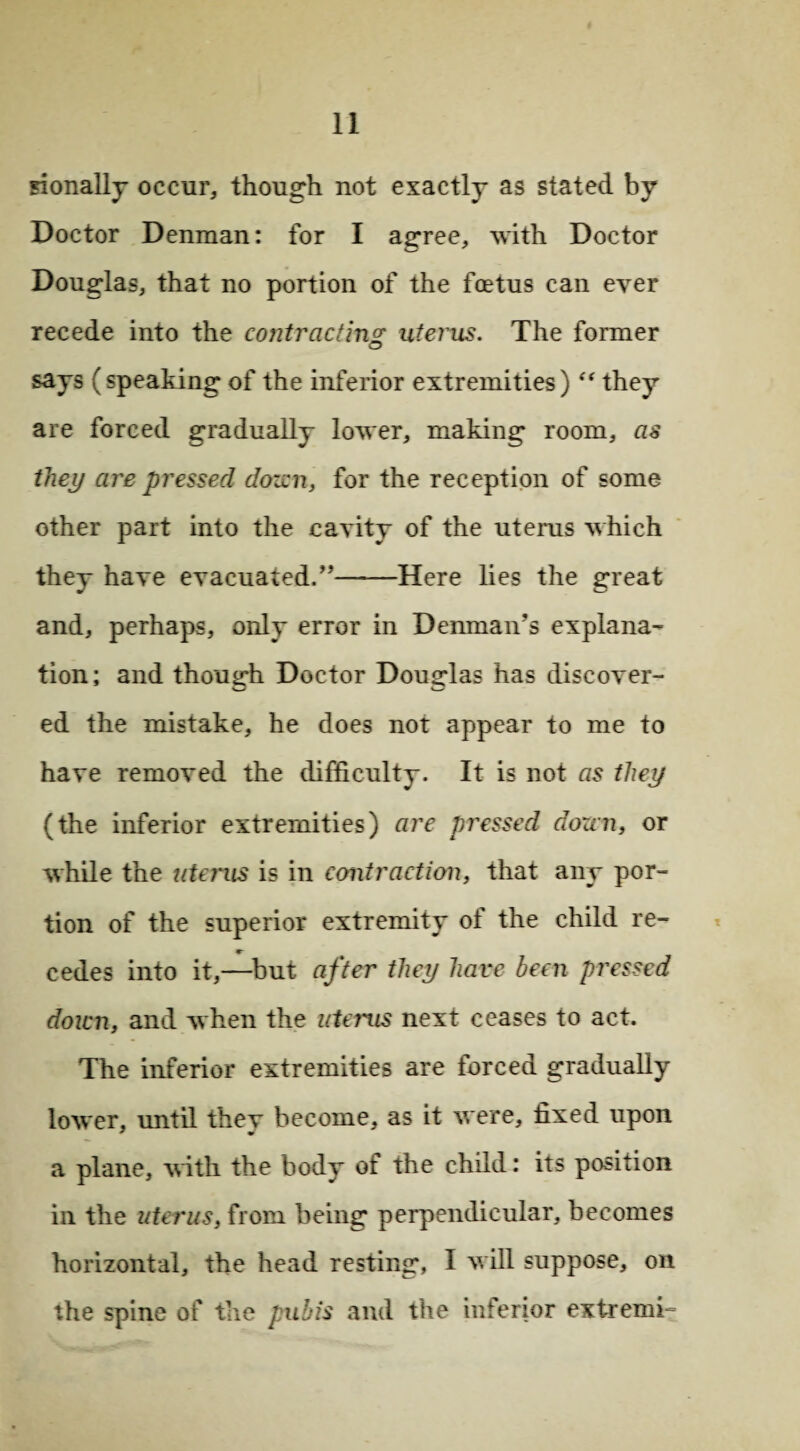 sionally occur, though not exactly as stated by Doctor Denman: for I agree, with Doctor Douglas, that no portion of the fcetus can ever recede into the contracting uterus. The former says (speaking of the inferior extremities) “ they are forced gradually lower, making room, as they are pressed dozen, for the reception of some other part into the cavity of the uterus which they have evacuated/'——Here lies the great and, perhaps, only error in Denman’s explana¬ tion; and though Doctor Douglas has discover- ed the mistake, he does not appear to me to have removed the difficulty. It is not as they (the inferior extremities) are pressed dozen, or while the tdcrus is in contraction, that any por¬ tion of the superior extremity of the child re- cedes into it,—but after they have been pressed down, and when the uterus next ceases to act. The inferior extremities are forced gradually lower, until thev become, as it were, fixed upon a plane, with the body of the child: its position in the uterus, from being perpendicular, becomes horizontal, the head resting, I will suppose, on the spine of the pubis and the inferior extremk