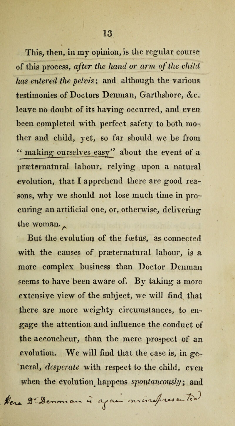 This, then, in my opinion, is the regular course of this process, after the hand or arm of the child has entered the pelvis; and although the various testimonies of Doctors Denman, Garthshore, &c. leave no doubt of its having occurred, and even been completed with perfect safety to both mo¬ ther and child, yet, so far should we be from t( making ourselves easy?? about the event of a preternatural labour, relying upon a natural evolution, that I apprehend there are good rea¬ sons, why we should not lose much time in pro¬ curing an artificial one, or, otherwise, delivering the woman. . n But the evolution of the foetus, as connected with the causes of praeternatural labour, is a more complex business than Doctor Denman seems to have been aware of. By taking a more extensive view of the subject, we will find that there are more weighty circumstances, to en¬ gage the attention and influence the conduct of the accoucheur, than the mere prospect of an evolution. We will find that the case is, in ge~ neral, desperate with respect to the child, even when the evolution, happens spontaneously; and ryx ~\ L'i -t JLs) 7,0