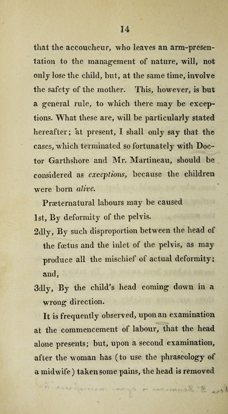 that the accoucheur, who leaves an arm-presen¬ tation to the management of nature, will, not only lose the child, but, at the same time, involve the safety of the mother. This, however, is but a general rule, to which there may be excep¬ tions. What these are, will be particularly stated hereafter; at present, I shall only say that the cases, which terminated so fortunately with Doc¬ tor Garthshore and Mr. Martineau, should be considered as exceptions, because the children were born alive. Preternatural labours may be caused 1st, By deformity of the pelvis. 2dly, By such disproportion between the head of the foetus and the inlet of the pelvis, as may- produce all the mischief of actual deformity; and, 3dly, By the child’s head coming down in a wrong direction. It is frequently observed, upon an examination at the commencement of labour, that the head alone presents; but, upon a second examination, after the woman has (to use the phraseology of a midwife) taken some pains, the head is removed