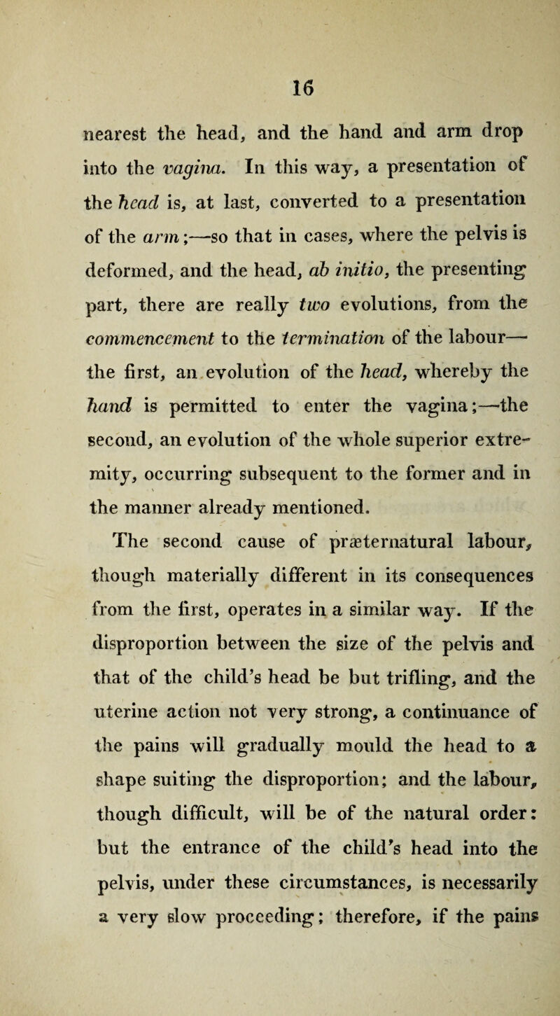nearest the head, and the hand and arm drop into the vagina. In this way, a presentation of the head is, at last, converted to a presentation of the arm;—so that in cases, where the pelvis is deformed, and the head, ah initio, the presenting part, there are really two evolutions, from the commencement to the termination of the labour— the first, an evolution of the head, whereby the hand is permitted to enter the vagina;—the second, an evolution of the whole superior extre¬ mity, occurring subsequent to the former and in the manner already mentioned. The second cause of preternatural labour* though materially different in its consequences from the first, operates in a similar way. If the disproportion between the size of the pelvis and that of the child’s head be but trifling, and the uterine action not very strong, a continuance of the pains will gradually mould the head to a shape suiting the disproportion; and the labour, though difficult, will be of the natural order: but the entrance of the child’s head into the pelvis, under these circumstances, is necessarily a very slow proceeding; therefore, if the pains