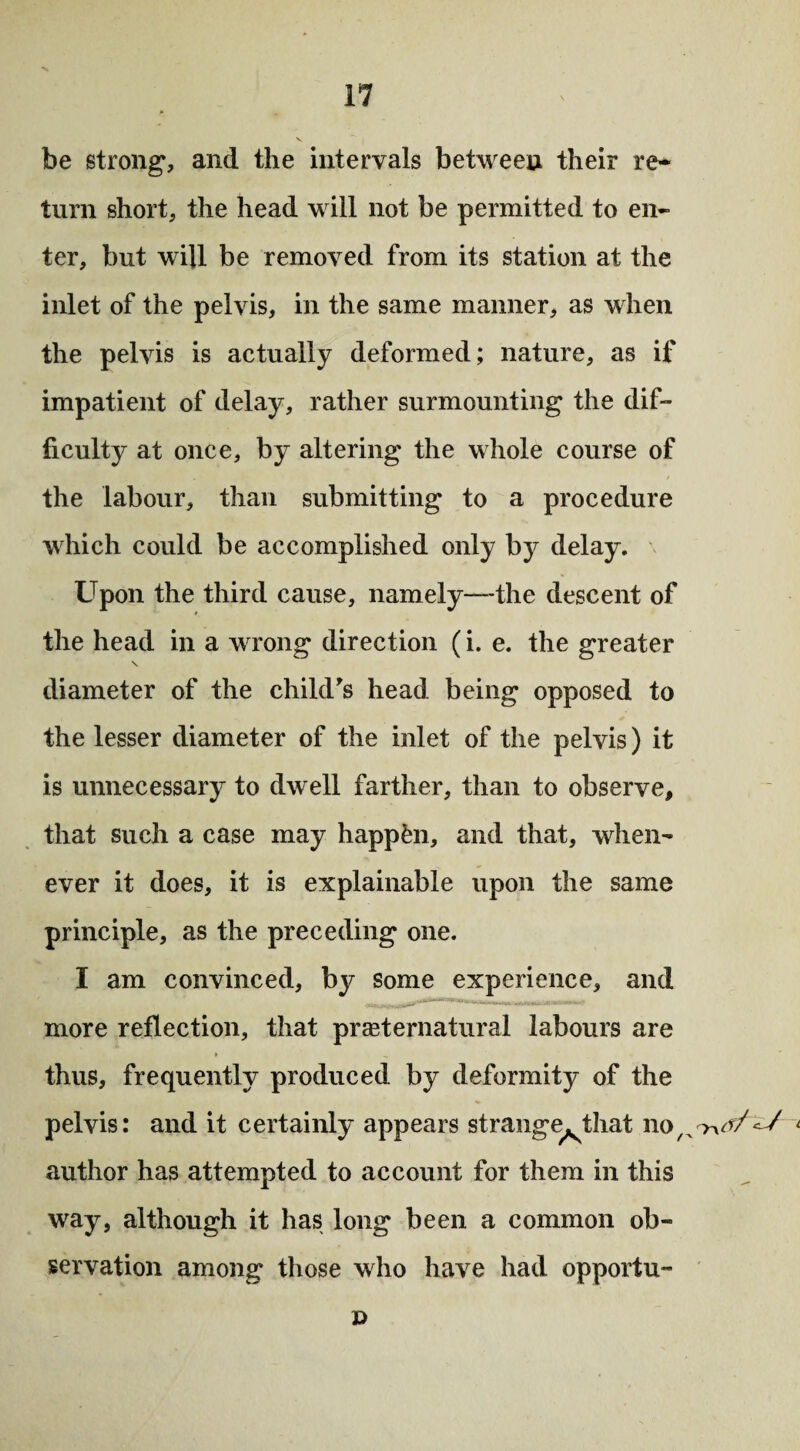 be strong, and the intervals between their re¬ turn short, the head will not be permitted to en¬ ter, but will be removed from its station at the inlet of the pelvis, in the same manner, as when the pelvis is actually deformed; nature, as if impatient of delay, rather surmounting the dif¬ ficulty at once, by altering the whole course of the labour, than submitting to a procedure which could be accomplished only by delay. Upon the third cause, namely—-the descent of the head in a wrong direction (i. e. the greater \ diameter of the child's head being opposed to the lesser diameter of the inlet of the pelvis) it is unnecessary to dwell farther, than to observe, that such a case may happen, and that, when¬ ever it does, it is explainable upon the same principle, as the preceding one. I am convinced, by some experience, and more reflection, that preternatural labours are thus, frequently produced by deformity of the pelvis: and it certainly appears strange^that noL author has attempted to account for them in this way, although it has long been a common ob¬ servation among those who have had opportu- D