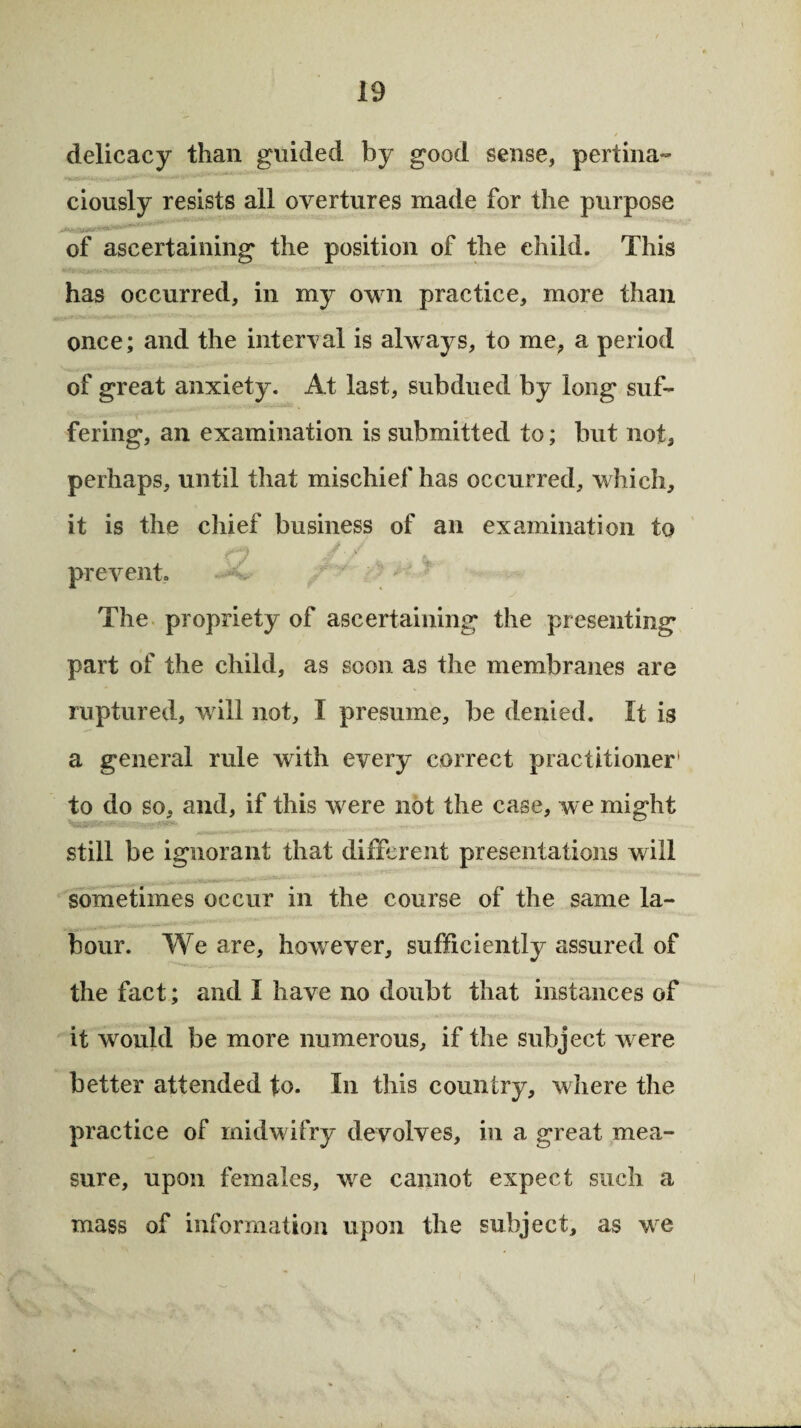 delicacy than guided by good sense, pertina¬ ciously resists all overtures made for the purpose .. of ascertaining the position of the child. This has occurred, in my own practice, more than once; and the interval is always, to me, a period of great anxiety. At last, subdued by long suf¬ fering, an examination is submitted to; but not, perhaps, until that mischief has occurred, which, it is the chief business of an examination to , , prevent. The propriety of ascertaining the presenting part of the child, as soon as the membranes are ruptured, will not, I presume, be denied. It is a general rule with every correct practitioner1 to do so, and, if this were not the case, we might still be ignorant that different presentations will sometimes occur in the course of the same la¬ bour. We are, however, sufficiently assured of the fact; and I have no doubt that instances of it would be more numerous, if the subject were better attended to. In this country, where the practice of midwifry devolves, in a great mea¬ sure, upon females, we cannot expect such a mass of information upon the subject, as we