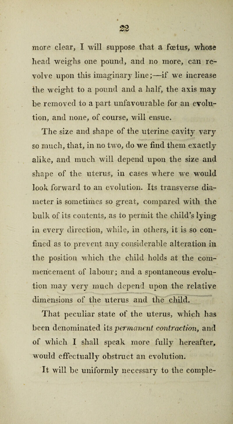 more clear, I will suppose that a foetus, whose head weighs one pound, and no more, can re¬ volve upon this imaginary line;—if we increase the weight to a pound and a half, the axis may he removed to a part unfavourable for an evolu¬ tion, and none, of course, v/ill ensue. The size and shape of the uterine cavity varj^ so much, that, in no two, do we find them exactly alike, and much will depend upon the size and shape of the uterus, in cases where we would look forward to an evolution. Its transverse dia¬ meter is sometimes so great, compared with the bulk of its contents, as to permit the child’s lying in every direction, while, in others, it is so con¬ fined as to prevent any considerable alteration in the position which the child holds at the com¬ mencement of labour; and a spontaneous evolu¬ tion may very much depend upon the relative dimensions of the uterus and the child. That peculiar state of the uterus, which has been denominated its permanent contraction, and of which I shall speak more fully hereafter, would effectually obstruct an evolution. It will be uniformly necessary to the comple-