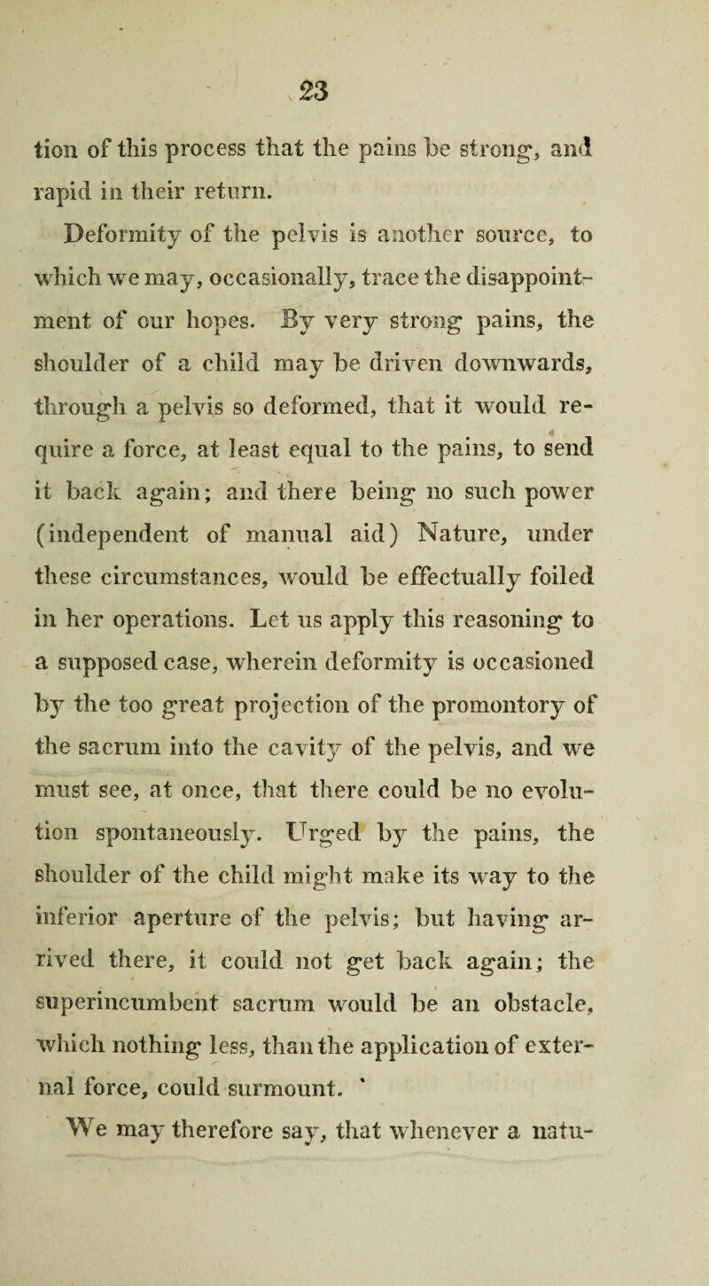 tion of this process that the pains be strong, and rapid in their return. Deformity of the pelvis is another source, to which we may, occasionally, trace the disappoint¬ ment of our hopes. By very strong pains, the shoulder of a child may be driven downwards, through a pelvis so deformed, that it would re¬ quire a force, at least equal to the pains, to send it back again; and there being no such power (independent of manual aid) Nature, under these circumstances, would be effectually foiled in her operations. Let us apply this reasoning to a supposed case, wherein deformity is occasioned by the too great projection of the promontory of the sacrum into the cavity of the pelvis, and we must see, at once, that there could be no evolu¬ tion spontaneously. Urged by the pains, the shoulder of the child might make its way to the inferior aperture of the pelvis; but having ar¬ rived there, it could not get back again; the superincumbent sacrum would be an obstacle, which nothing less, than the application of exter¬ nal force, could surmount. We may therefore say, that whenever a natu-