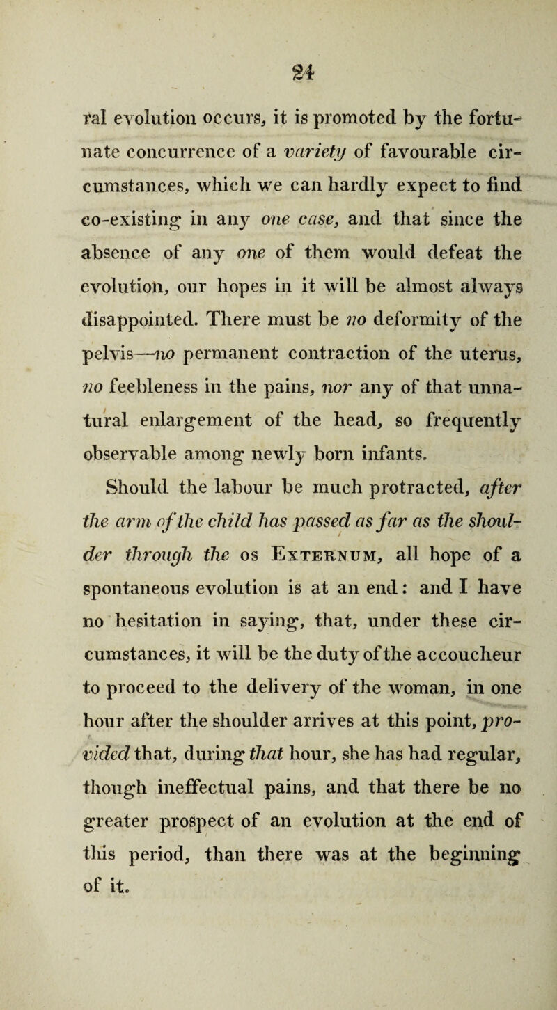 ral evolution occurs* it is promoted by the fortu¬ nate concurrence of a variety of favourable cir¬ cumstances, which we can hardly expect to find co-existing in any one case, and that since the absence of any one of them would defeat the evolution, our hopes in it will be almost always disappointed. There must be no deformity of the pelvis—no permanent contraction of the uterus, no feebleness in the pains, nor any of that unna¬ tural enlargement of the head, so frequently observable among newly born infants. Should the labour be much protracted, after the arm of the child has passed as far as the shoul¬ der through the os Externum, all hope of a spontaneous evolution is at an end: and I have no hesitation in saying, that, under these cir¬ cumstances, it will be the duty of the accoucheur to proceed to the delivery of the woman, in one hour after the shoulder arrives at this point, pro¬ vided that, during that hour, she has had regular, though ineffectual pains, and that there be no greater prospect of an evolution at the end of this period, than there was at the beginning of it.