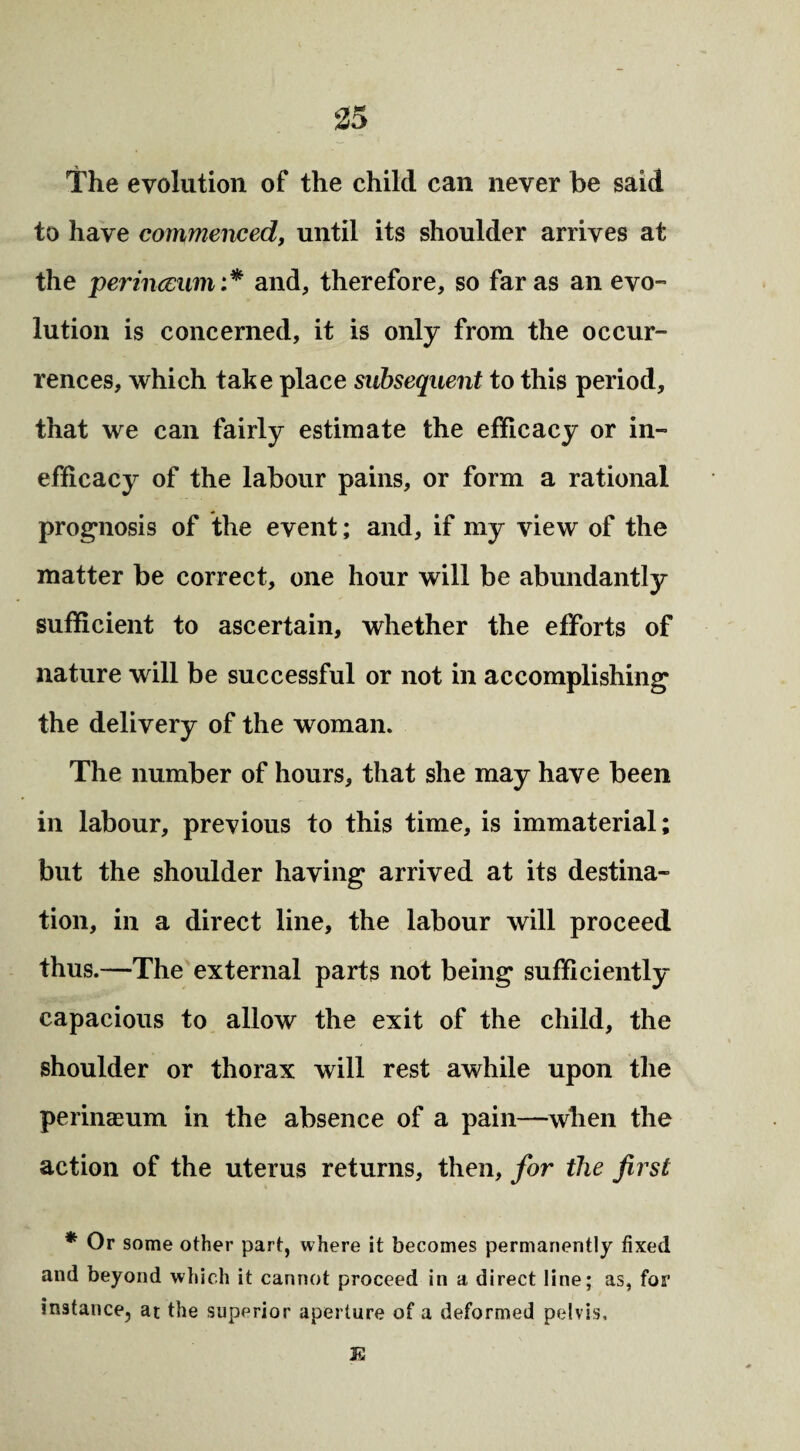 The evolution of the child can never be said to have commenced, until its shoulder arrives at the perinccum:* and, therefore, so far as an evo¬ lution is concerned, it is only from the occur¬ rences, which take place subsequent to this period, that we can fairly estimate the efficacy or in- efficacy of the labour pains, or form a rational prognosis of the event; and, if my view of the matter be correct, one hour will be abundantly sufficient to ascertain, whether the efforts of nature will be successful or not in accomplishing the delivery of the woman. The number of hours, that she may have been in labour, previous to this time, is immaterial; but the shoulder having arrived at its destina¬ tion, in a direct line, the labour will proceed thus.—The external parts not being sufficiently capacious to allow the exit of the child, the shoulder or thorax will rest awhile upon the perineum in the absence of a pain—when the action of the uterus returns, then, for the first * Or some other part, where it becomes permanently fixed and beyond which it cannot proceed in a direct line; as, for instance, at the superior aperture of a deformed pelvis. K