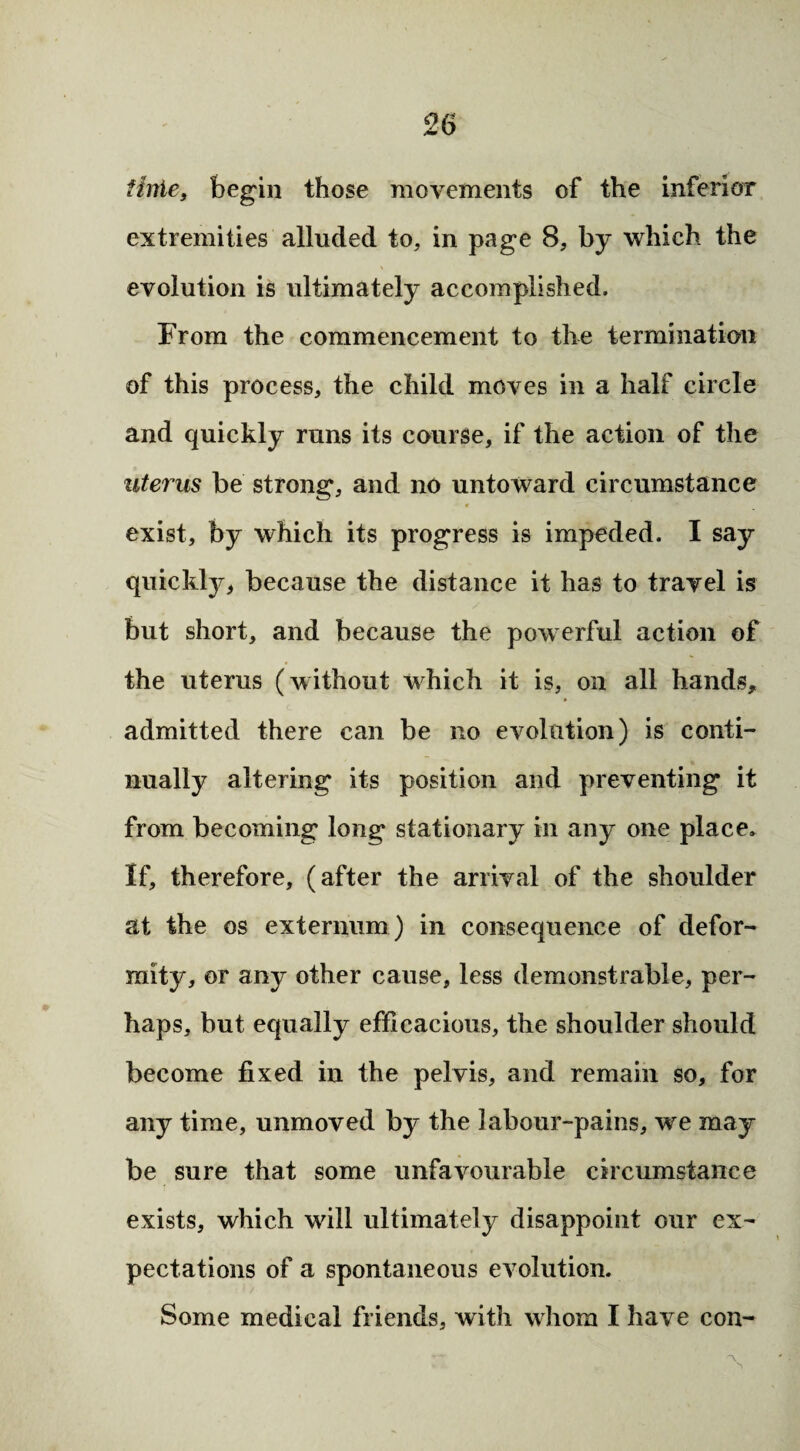 iinie, begin those movements of the inferior extremities alluded to, in page 8, by which the evolution is ultimately accomplished. From the commencement to the termination of this process, the child moves in a half circle and quickly runs its course, if the action of the uterus be strong, and no untoward circumstance exist, by which its progress is impeded. I say quickly, because the distance it has to travel is but short, and because the powerful action of the uterus (without which it is, on all hands, admitted there can be no evolution) is conti¬ nually altering its position and preventing it from becoming long stationary in any one place. If, therefore, (after the arrival of the shoulder at the os externum ) in consequence of defor¬ mity, or any other cause, less demonstrable, per¬ haps, but equally efficacious, the shoulder should become fixed in the pelvis, and remain so, for any time, unmoved by the labour-pains, we may be sure that some unfavourable circumstance exists, which will ultimately disappoint our ex¬ pectations of a spontaneous evolution. Some medical friends, with whom I have con-