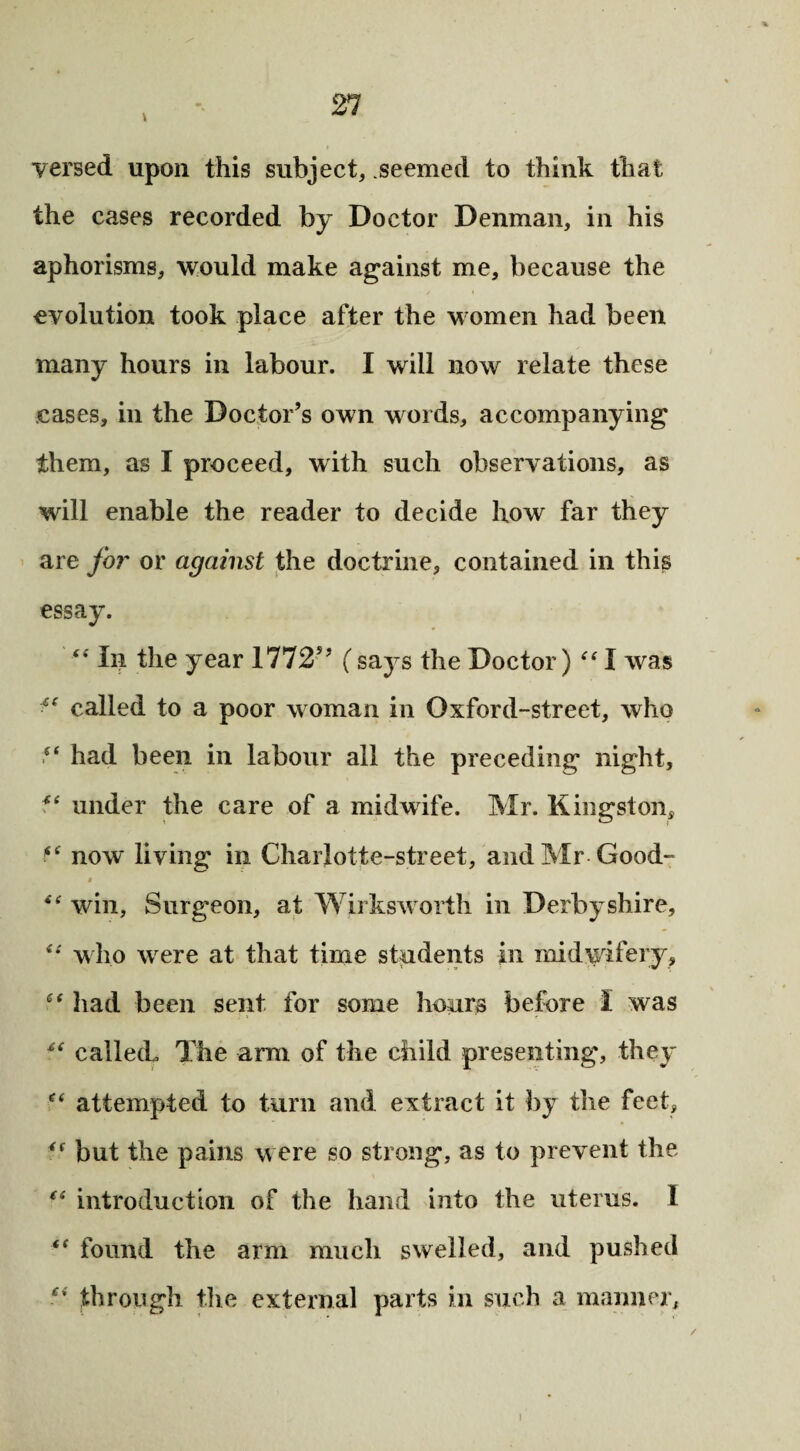 versed upon this subject, seemed to think that the cases recorded by Doctor Denman, in his aphorisms, would make against me, because the evolution took place after the women had been many hours in labour. I will now relate these cases, in the Doctor’s own words, accompanying them, as I proceed, with such observations, as will enable the reader to decide how far they are for or against the doctrine, contained in this essay. “ In the year 1772” (says the Doctor) “ I was called to a poor woman in Oxford-street, who “ had been in labour all the preceding night, under the care of a midwife. Mr. Kingston, fc now living in Charlotte-street, and Mr Good- t <( win, Surgeon, at Wirksworth in Derbyshire, 4*' who were at that time students in midwifery, £f had been sent for some hours before I was u called. The arm of the child presenting’, they attempted to turn and extract it by the feet, 4( but the pains were so strong, as to prevent the (s introduction of the hand into the uterus. 1 “ found the arm much swelled, and pushed “ through the external parts in such a manner,