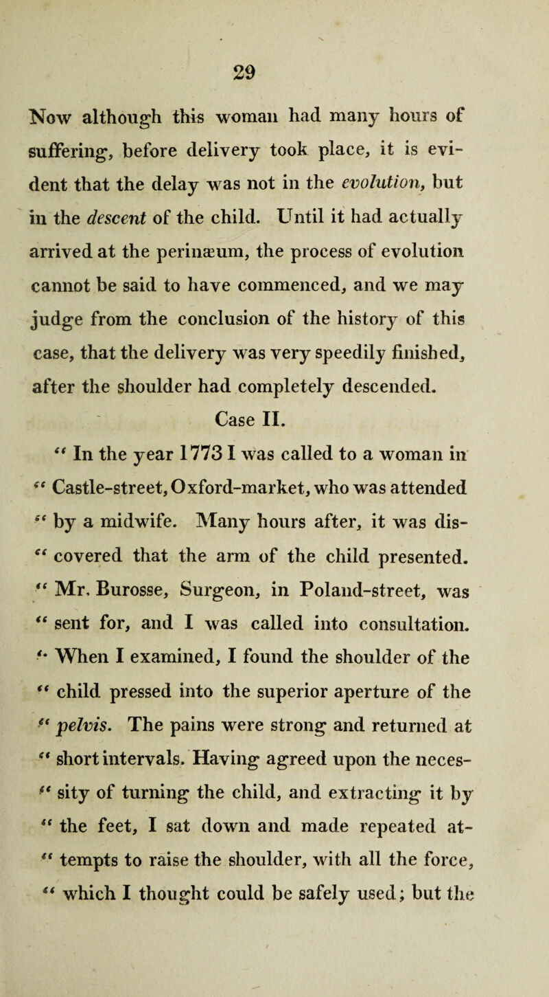 Now although this woman had many hours of suffering, before delivery took place, it is evi~ dent that the delay was not in the evolution, but in the descent of the child. Until it had actually arrived at the perinaeum, the process of evolution cannot be said to have commenced, and we may judge from the conclusion of the history of this case, that the delivery was very speedily finished, after the shoulder had completely descended. Case II. “ In the year 1773 I was called to a woman in fe Castle-street, Oxford-market, who was attended “ by a midwife. Many hours after, it was dis- “ covered that the arm of the child presented. “ Mr, Burosse, Surgeon, in Poland-street, was “ sent for, and I was called into consultation. When I examined, I found the shoulder of the “ child pressed into the superior aperture of the <f pelvis. The pains were strong and returned at “ short intervals. Having agreed upon the neces- ** sity of turning the child, and extracting it by u the feet, I sat down and made repeated at- “ tempts to raise the shoulder, with all the force, “ which I thought could be safely used; but the