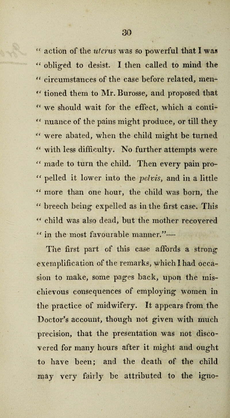 “ action of the uterus was so powerful that I was “ obliged to desist. I then called to mind the *•' circumstances of the case before related, men- c£ tioned them to Mr. Burosse, and proposed that tf£ we should wait for the effect, which a conti- “ nuance of the pains might produce, or till they “ were abated, when the child might be turned “ with less difficulty. No further attempts were “ made to turn the child. Then every pain pro- pelled it lower into the pelvis, and in a little “ more than one hour, the child was born, the “ breech being expelled as in the first case. This “ child was also dead, but the mother recovered “ in the most favourable maimer.”— The first part of this case affords a strong exemplification of the remarks, which I had occa¬ sion to make, some pages back, upon the mis¬ chievous consequences of employing women in the practice of midwifery. It appears from the Doctor’s account, though not given with much precision, that the presentation was not disco¬ vered for many hours after it might and ought to have been; and the death of the child may very fairly be attributed to the igno-