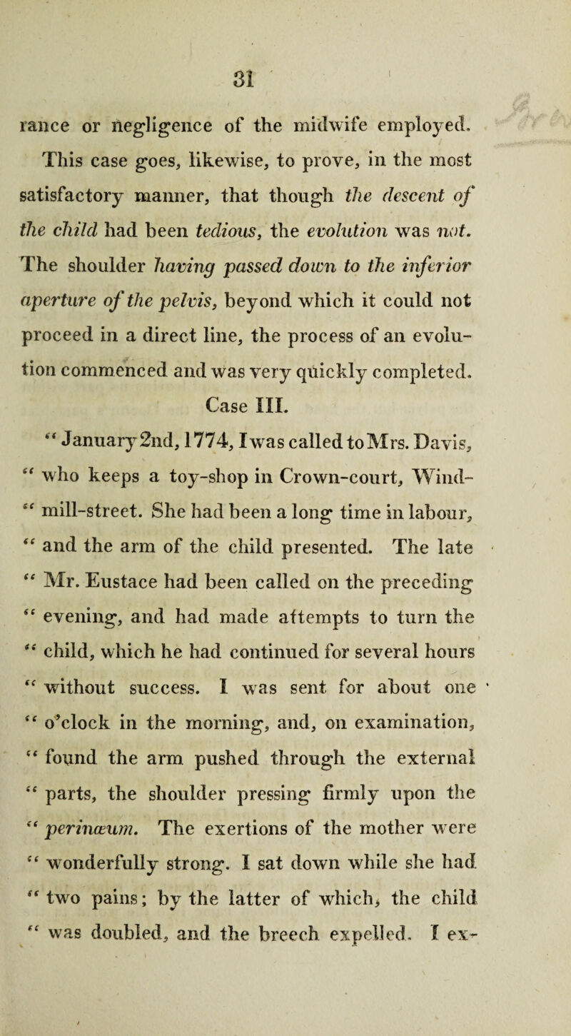 i ranee or negligence of the midwife employed. This case goes, likewise, to prove, in the most satisfactory manner, that though the descent of the child had been tedious, the evolution was not. The shoulder having passed down to the inferior aperture of the pelvis, beyond which it could not proceed in a direct line, the process of an evolu¬ tion commenced and was very quickly completed. Case III. “ January 2nd, 1774, Iwas called to Mrs. Davis, 6t who keeps a toy-shop in Crown-court, Wind- mill-street. She had been a long time in labour, “ and the arm of the child presented. The late • Mr. Eustace had been called on the preceding “ evening, and had made attempts to turn the tf*' child, which he had continued for several hours without success. I was sent for about one • Cf o’clock in the morning, and, on examination, “ found the arm pushed through the external 4C parts, the shoulder pressing firmly upon the “ perinceum. The exertions of the mother were et wonderfully strong. I sat down while she had “ two pains; by the latter of which, the child “ was doubled, and the breech expelled. I ex-