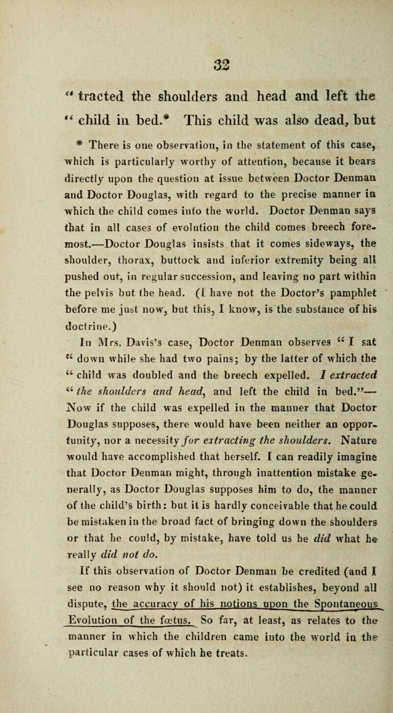 st tracted the shoulders and head and left the f6 child in bed.* This child was also dead, but * There is one observation, in the statement of this case, which is particularly worthy of attention, because it bears directly upon the question at issue between Doctor Denman and Doctor Douglas, with regard to the precise manner in which the child comes into the world. Doctor Denman says that in all cases of evolution the child comes breech fore¬ most.—Doctor Douglas insists that it comes sideways, the shoulder, thorax, buttock and inferior extremity being all pushed out, in regular succession, and leaving no part within the pelvis but the head. (£ have not the Doctor’s pamphlet before me just now, but this, I know, is the substance of his doctrine.) In M rs. Davis’s case, Doctor Denman observes u I sat down while she had two pains; by the latter of which the u child was doubled and the breech expelled. 1 extracted 44 the shoulders and head, and left the child in bed.”— Now if the child was expelled in the manner that Doctor Douglas supposes, there would have been neither an oppor¬ tunity, nor a necessity/or extracting the shoulders. Nature would have accomplished that herself. I can readily imagine that Doctor Denman might, through inattention mistake ge¬ nerally, as Doctor Douglas supposes him to do, the manner of the child’s birth: but it is hardly conceivable that he could be mistaken in the broad fact of bringing down the shoulders or that he could, by mistake, have told us he did what he really did not do. If this observation of Doctor Denman be credited (and I see no reason why it should not) it establishes, beyond all dispute, the accuracy of his notions upon the Spontaneous Evolution of the foetus. So far, at least, as relates to the manner in which the children came into the world in the particular cases of which he treats.