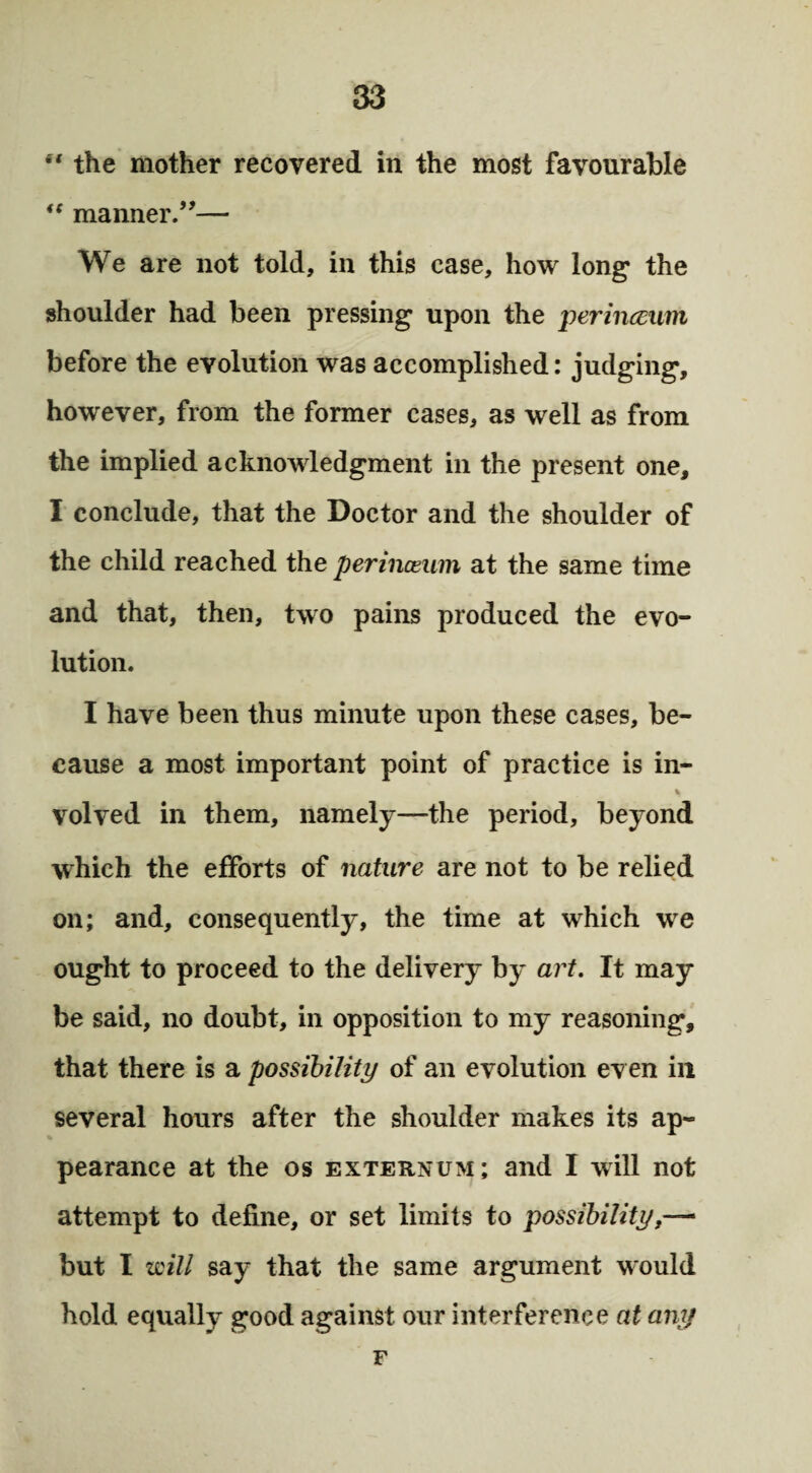 “ the mother recovered in the most favourable “ manner.”— We are not told, in this case, how long the shoulder had been pressing upon the perinceum before the evolution was accomplished: judging, however, from the former cases, as well as from the implied acknowledgment in the present one, I conclude, that the Doctor and the shoulder of the child reached the perinceum at the same time and that, then, two pains produced the evo¬ lution. I have been thus minute upon these cases, be¬ cause a most important point of practice is in- % volved in them, namely—the period, beyond which the efforts of nature are not to be relied on; and, consequently, the time at which we ought to proceed to the delivery by art. It may be said, no doubt, in opposition to my reasoning, that there is a possibility of an evolution even ill several hours after the shoulder makes its ap¬ pearance at the os externum; and I will not attempt to define, or set limits to possibility but I will say that the same argument w'ould hold equally good against our interference at any F