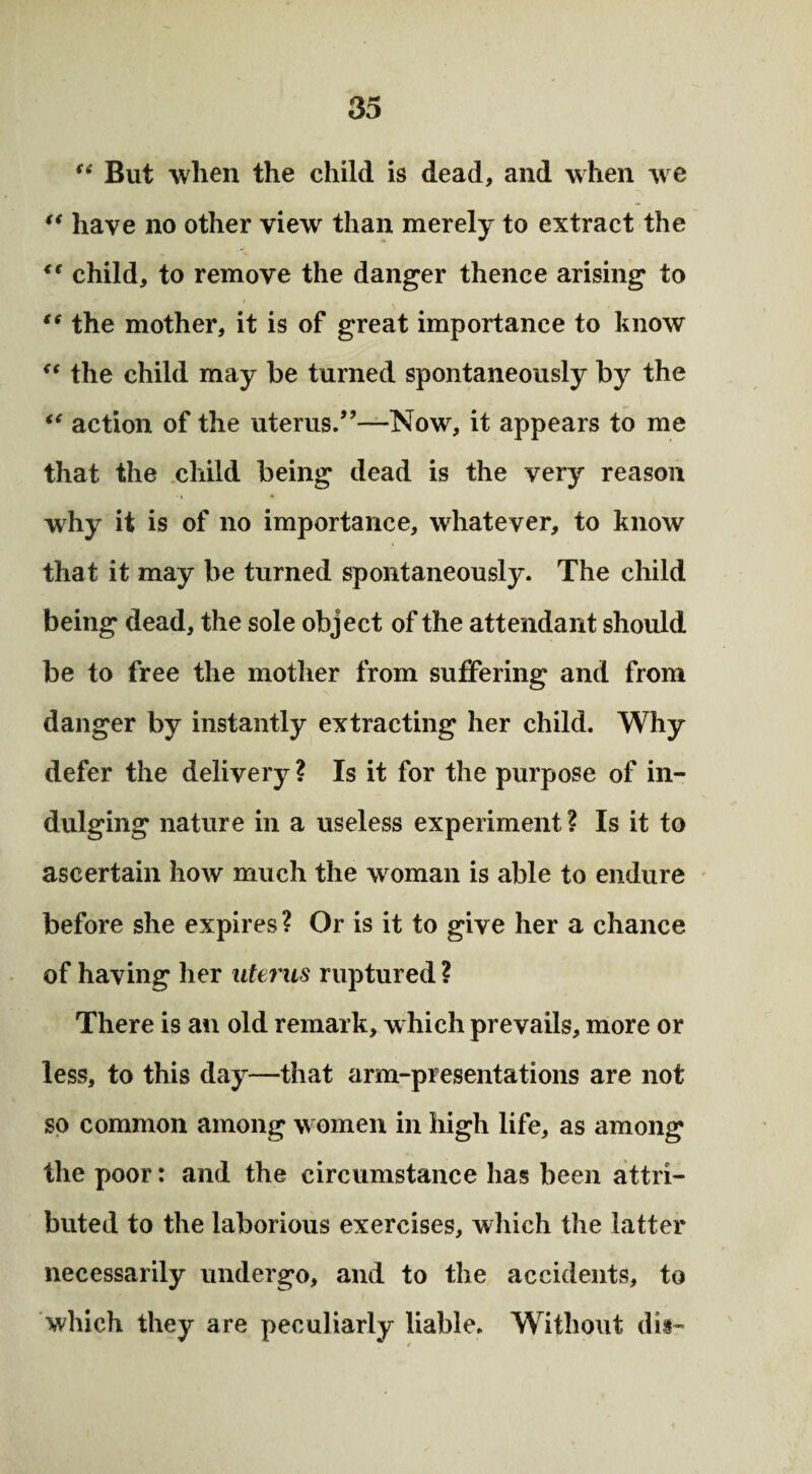 (i But when the child is dead, and when we t€ have no other view than merely to extract the <( child, to remove the danger thence arising to ((the mother, it is of great importance to know <e the child may be turned spontaneously by the “ action of the uterus/’—Now, it appears to me that the child being dead is the very reason why it is of no importance, whatever, to know that it may be turned spontaneously. The child being dead, the sole object of the attendant should be to free the mother from suffering and from danger by instantly extracting her child. Why defer the delivery ? Is it for the purpose of in¬ dulging nature in a useless experiment ? Is it to ascertain how much the woman is able to endure before she expires? Or is it to give her a chance of having her uterus ruptured ? There is an old remark, which prevails, more or less, to this day—that arm-presentations are not so common among women in high life, as among the poor: and the circumstance has been attri¬ buted to the laborious exercises, which the latter necessarily undergo, and to the accidents, to which they are peculiarly liable. Without dis-