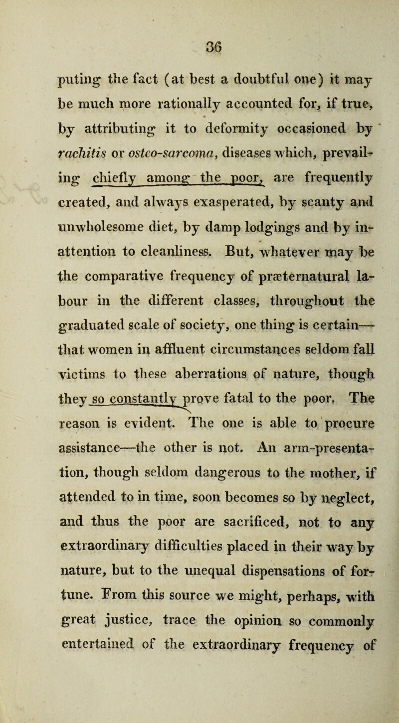 puling the fact (at best a doubtful one) it may be much more rationally accounted for, if true, by attributing it to deformity occasioned by rachitis or osteo-sarcoma, diseases which, prevail¬ ing chiefly among the poor, are frequently created, and always exasperated, by scanty and unwholesome diet, by damp lodgings and by in¬ attention to cleanliness. But, whatever may be the comparative frequency of preternatural la¬ bour in the different classes, throughout the graduated scale of society, one thing is certain— that women in affluent circumstances seldom fall victims to these aberrations of nature, though they reason is evident. The one is able to procure assistance—-the other is not. An arm-presenta¬ tion, though seldom dangerous to the mother, if attended to in time, soon becomes so by neglect, and thus the poor are sacrificed, not to any extraordinary difficulties placed in their way by nature, but to the unequal dispensations of for¬ tune. From this source we might, perhaps, wdth great justice, trace the opinion so commonly entertained of the extraordinary frequency of so constantly prove fatal to the poor. The