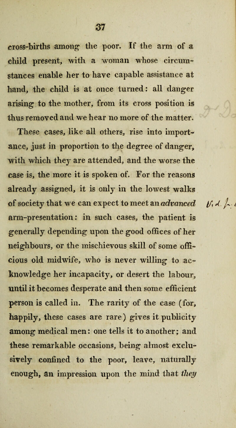 cross-births among1 the poor. If the arm of a child present, with a woman whose circum¬ stances enable her to have capable assistance at hand, the child is at once turned: all danger arising to the mother, from its cross position is thus removed and we hear no more of the matter. These cases, like all others, rise into import¬ ance, just in proportion to the degree of danger, with which they are attended, and the worse the ease is, the more it is spoken of. For the reasons already assigned, it is only in the lowest walks of society that we can expect to meet an advanced //, A i arm-presentation: in such cases, the patient is generally depending upon the good offices of her neighbours, or the mischievous skill of some offi¬ cious old midwife, who is never willing to ac¬ knowledge her incapacity, or desert the labour, until it becomes desperate and then some efficient person is called in. The rarity of the case (for, happily, these cases are rare) gives it publicity among medical men: one tells it to another; and these remarkable occasions, being almost exclu¬ sively confined to the poor, leave, naturally enough, an impression upon the mind that they