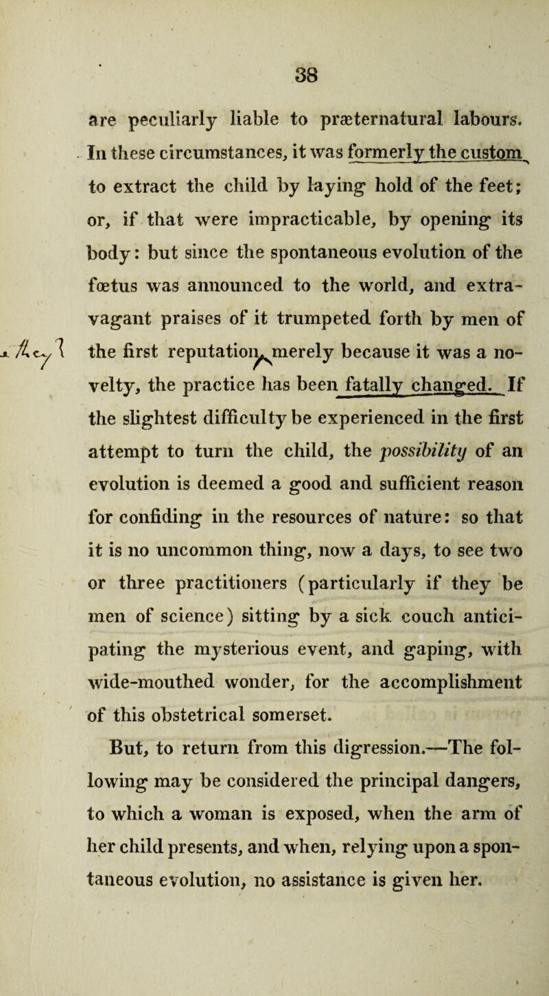 are peculiarly liable to prae ter natural labours. In these circumstances, it was formerly the custom to extract the child by laying hold of the feet; or, if that were impracticable, by opening its body: but since the spontaneous evolution of the foetus was announced to the world, and extra¬ vagant praises of it trumpeted forth by men of the first reputatioi^merely because it was a no¬ velty, the practice has been fatally changed. If the slightest difficulty be experienced in the first attempt to turn the child, the 'possibility of an evolution is deemed a good and sufficient reason for confiding in the resources of nature: so that it is no uncommon thing, now a days, to see two or three practitioners (particularly if they be men of science) sitting by a sick couch antici¬ pating the mysterious event, and gaping, with wide-mouthed wonder, for the accomplishment of this obstetrical somerset. But, to return from this digression.—The fol¬ lowing may be considered the principal dangers, to which a woman is exposed, when the arm of her child presents, and when, relying upon a spon¬ taneous evolution, no assistance is given her.