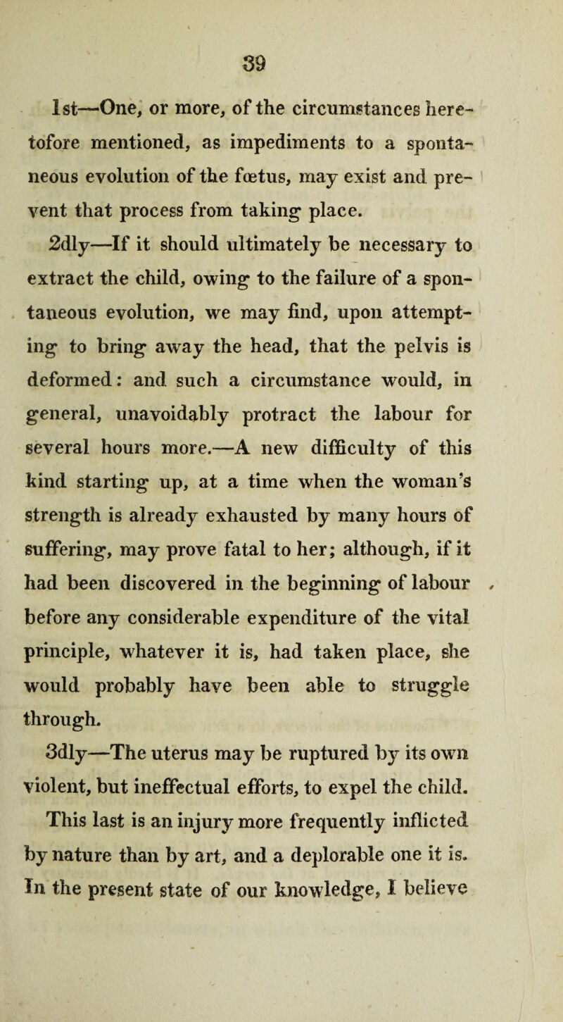 1st—One, or more, of the circumstances here¬ tofore mentioned, as impediments to a sponta¬ neous evolution of the foetus, may exist and pre¬ vent that process from taking* place. 2dly—If it should ultimately be necessary to extract the child, owing to the failure of a spon¬ taneous evolution, we may find, upon attempt¬ ing to bring away the head, that the pelvis is deformed: and such a circumstance would, in general, unavoidably protract the labour for several hours more.—A new difficulty of this kind starting up, at a time when the woman’s strength is already exhausted by many hours of suffering, may prove fatal to her; although, if it had been discovered in the beginning of labour , before any considerable expenditure of the vital principle, whatever it is, had taken place, she would probably have been able to struggle through. 3dly—The uterus may be ruptured by its own violent, but ineffectual efforts, to expel the child. This last is an injury more frequently inflicted by nature than by art, and a deplorable one it is. In the present state of our knowledge, I believe