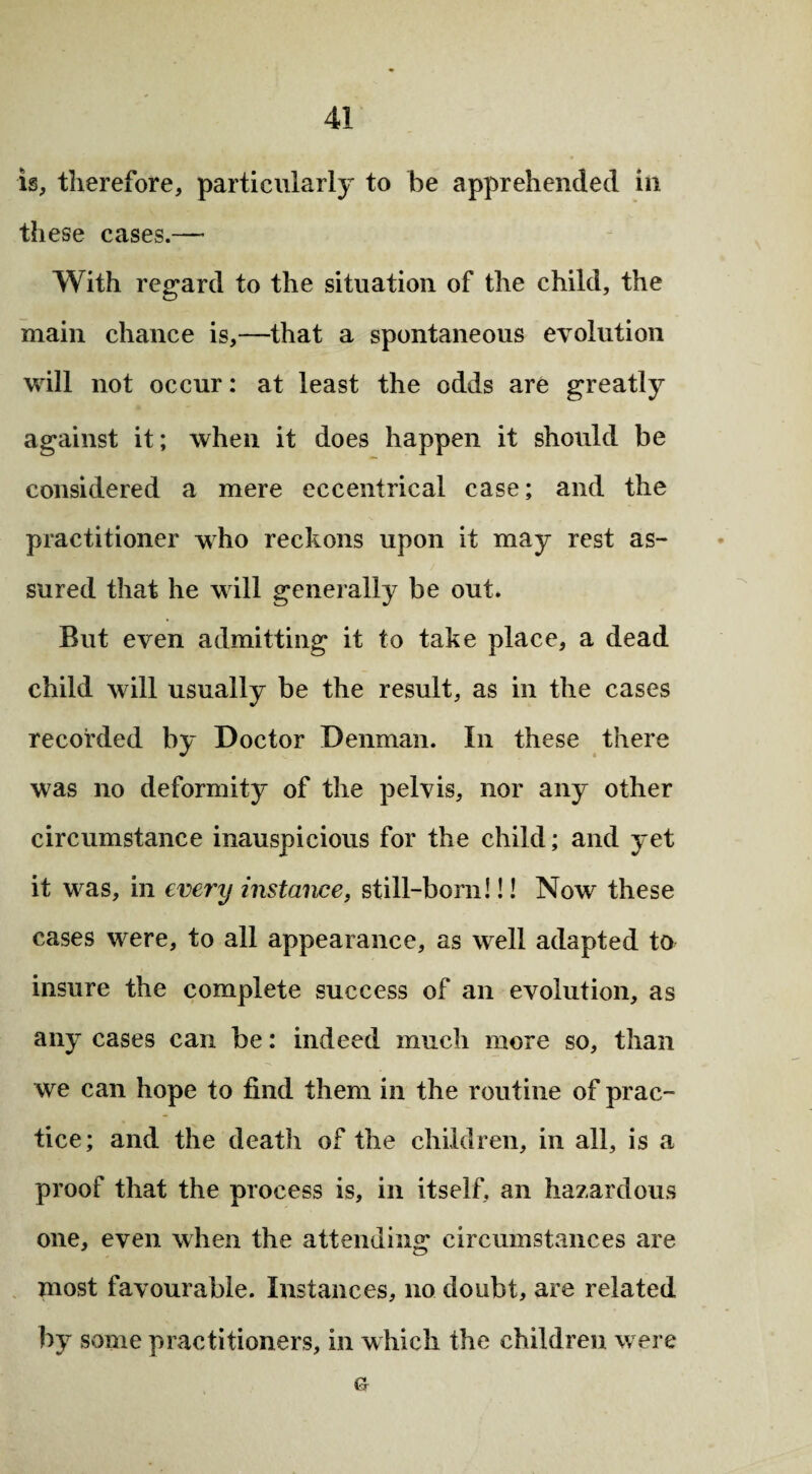 is, therefore, particularly to be apprehended in these cases.— With regard to the situation of the child, the main chance is,—that a spontaneous evolution will not occur: at least the odds are greatly against it; when it does happen it should be considered a mere eccentrical case; and the practitioner who reckons upon it may rest as¬ sured that he will generally be out. But even admitting it to take place, a dead child will usually be the result, as in the cases recorded by Doctor Denman. In these there was no deformity of the pelvis, nor any other circumstance inauspicious for the child; and yet it was, in every instance, still-born!!! Now these cases were, to all appearance, as well adapted to insure the complete success of an evolution, as any cases can be: indeed much more so, than we can hope to find them in the routine of prac¬ tice; and the death of the children, in all, is a proof that the process is, in itself, an hazardous one, even when the attending circumstances are most favourable. Instances, no doubt, are related by some practitioners, in which the children were o