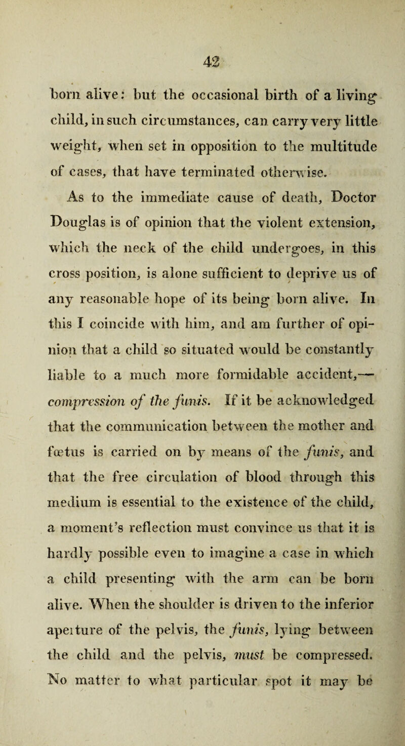 bom alive: but the occasional birth of a living1 child, in such circumstances, can carry very little weight, when set in opposition to the multitude of cases, that have terminated otherwise. As to the immediate cause of death. Doctor Douglas is of opinion that the violent extension, which the neck of the child undergoes, in this cross position, is alone sufficient to deprive us of any reasonable hope of its being born alive. In this I coincide with him, and am further of opi¬ nion that a child so situated would be constantly liable to a much more formidable accident,— compression of the funis. If it be acknowledged that the communication between the mother and foetus is carried on by means of the funis, and that the free circulation of blood through this medium is essential to the existence of the child, a moment’s reflection must convince us that it is hardly possible even to imagine a case in which a child presenting with the arm can be born alive. When the shoulder is driven to the inferior apeiture of the pelvis, the funis, lying between the child and the pelvis, must be compressed. No matter to what particular spot it may be