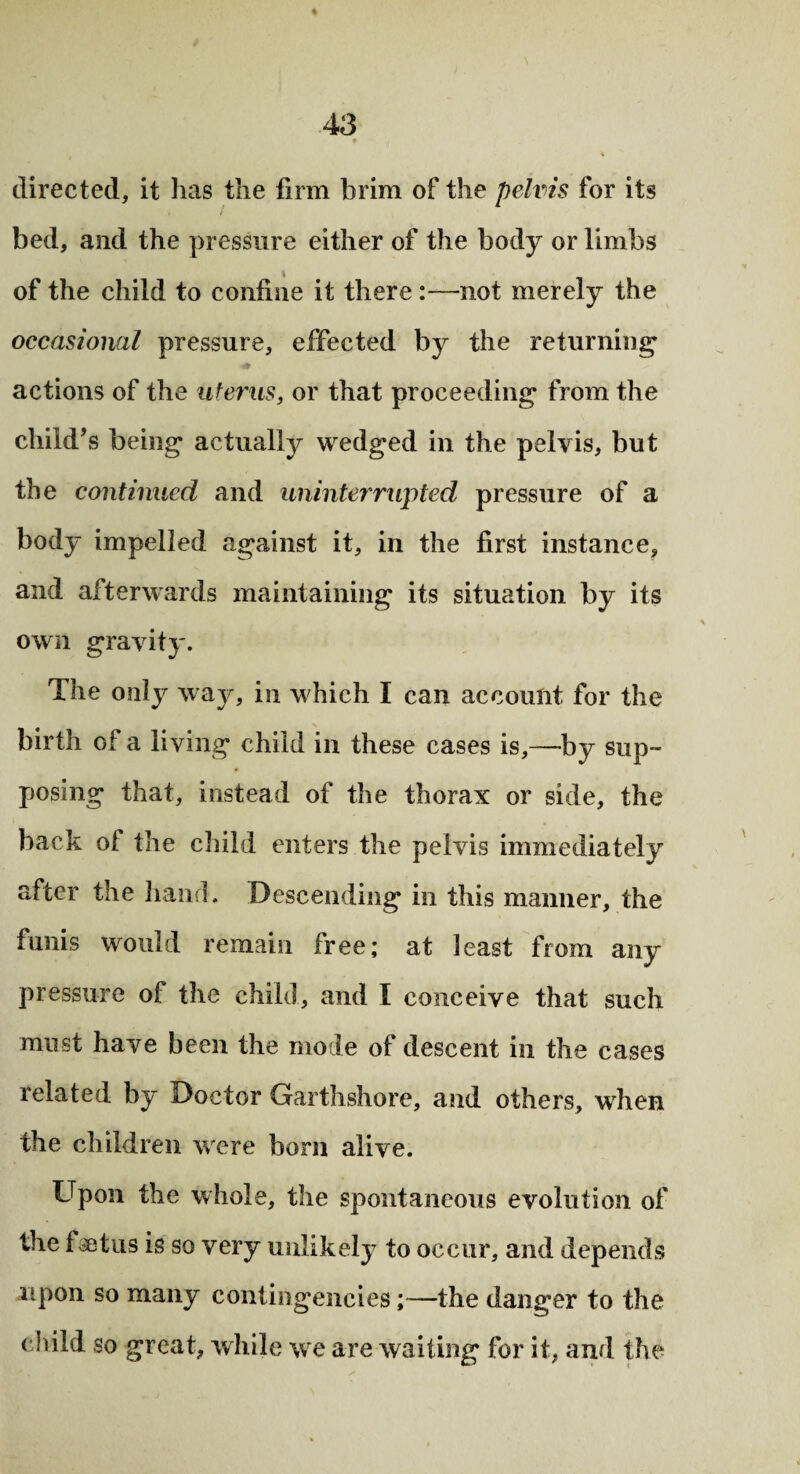 directed, it has the firm brim of the pelvis for its bed, and the pressure either of the body or limbs of the child to confine it there :—not merely the occasional pressure, effected by the returning actions of the uterus, or that proceeding from the child’s being actually wedged in the pelvis, but the continued and uninterrupted pressure of a body impelled against it, in the first instance, and afterwards maintaining its situation by its own gravity. The only way, in which I can account for the birth of a living child in these cases is,—by sup¬ posing that, instead of the thorax or side, the back of the child enters the pelvis immediately after the hand. Descending in this manner, the funis would remain free; at least from any pressure of the child, and I conceive that such must have been the mo le of descent in the cases related by Doctor Garthshore, and others, when the children were born alive. Upon the whole, the spontaneous evolution of the fsetus is so very unlikely to occur, and depends upon so many contingencies;—the danger to the child so great, while we are waiting for it, and the