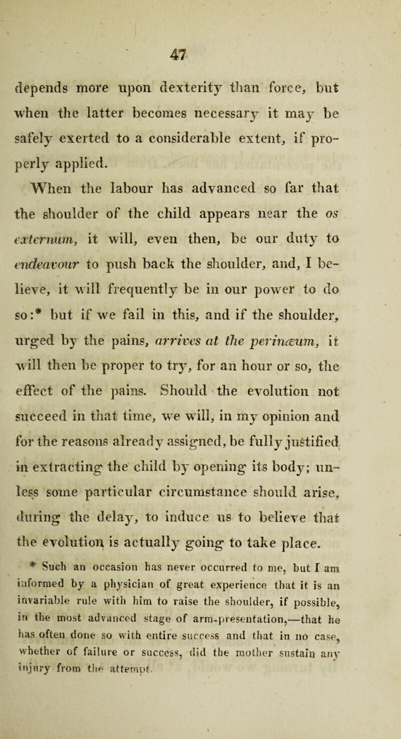 depends more upon dexterity than force, but when the latter becomes necessary it may be safely exerted to a considerable extent, if pro¬ perly applied. When the labour has advanced so far that the shoulder of the child appears near the os externum, it will, even then, be our duty to endeavour to push back the shoulder, and, I be¬ lieve, it will frequently be in our power to do so:* but if we fail in this, and if the shoulder, urged by the pains, arrives at the perirueum, it will then be proper to try, for an hour or so, the effect of the pains. Should the evolution not succeed in that time, we will, in my opinion and for the reasons already assigned, be fully justified in extracting the child by opening its body; un¬ less some particular circumstance should arise, during the delay, to induce us to believe that the evolution is actually going to take place. * Such an occasion has never occurred to me, but I am informed by a physician of great experience that it is an invariable rule with him to raise the shoulder, if possible, in the most advanced stage of arm-presentation,—that he has often done so with entire success and that in no case, whether of failure or success, did the mother sustain any injury from the attempt